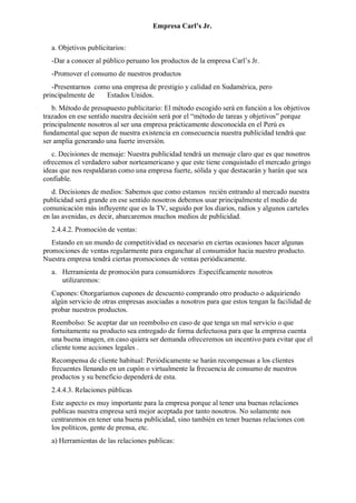 Empresa Carl’s Jr.
a. Objetivos publicitarios:
-Dar a conocer al público peruano los productos de la empresa Carl’s Jr.
-Promover el consumo de nuestros productos
-Presentarnos como una empresa de prestigio y calidad en Sudamérica, pero
principalmente de Estados Unidos.
b. Método de presupuesto publicitario: El método escogido será en función a los objetivos
trazados en ese sentido nuestra decisión será por el “método de tareas y objetivos” porque
principalmente nosotros al ser una empresa prácticamente desconocida en el Perú es
fundamental que sepan de nuestra existencia en consecuencia nuestra publicidad tendrá que
ser amplia generando una fuerte inversión.
c. Decisiones de mensaje: Nuestra publicidad tendrá un mensaje claro que es que nosotros
ofrecemos el verdadero sabor norteamericano y que este tiene conquistado el mercado gringo
ideas que nos respaldaran como una empresa fuerte, sólida y que destacarán y harán que sea
confiable.
d. Decisiones de medios: Sabemos que como estamos recién entrando al mercado nuestra
publicidad será grande en ese sentido nosotros debemos usar principalmente el medio de
comunicación más influyente que es la TV, seguido por los diarios, radios y algunos carteles
en las avenidas, es decir, abarcaremos muchos medios de publicidad.
2.4.4.2. Promoción de ventas:
Estando en un mundo de competitividad es necesario en ciertas ocasiones hacer algunas
promociones de ventas regularmente para enganchar al consumidor hacia nuestro producto.
Nuestra empresa tendrá ciertas promociones de ventas periódicamente.
a. Herramienta de promoción para consumidores :Específicamente nosotros
utilizaremos:
Cupones: Otorgaríamos cupones de descuento comprando otro producto o adquiriendo
algún servicio de otras empresas asociadas a nosotros para que estos tengan la facilidad de
probar nuestros productos.
Reembolso: Se aceptar dar un reembolso en caso de que tenga un mal servicio o que
fortuitamente su producto sea entregado de forma defectuosa para que la empresa cuenta
una buena imagen, en caso quiera ser demanda ofreceremos un incentivo para evitar que el
cliente tome acciones legales .
Recompensa de cliente habitual: Periódicamente se harán recompensas a los clientes
frecuentes llenando en un cupón o virtualmente la frecuencia de consumo de nuestros
productos y su beneficio dependerá de esta.
2.4.4.3. Relaciones públicas
Este aspecto es muy importante para la empresa porque al tener una buenas relaciones
publicas nuestra empresa será mejor aceptada por tanto nosotros. No solamente nos
centraremos en tener una buena publicidad, sino también en tener buenas relaciones con
los políticos, gente de prensa, etc.
a) Herramientas de las relaciones publicas:
 