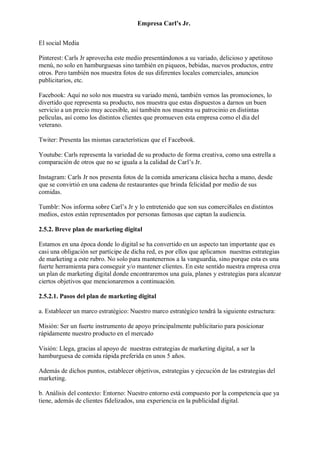 Empresa Carl’s Jr.
El social Media
Pinterest: Carls Jr aprovecha este medio presentándonos a su variado, delicioso y apetitoso
menú, no solo en hamburguesas sino también en piqueos, bebidas, nuevos productos, entre
otros. Pero también nos muestra fotos de sus diferentes locales comerciales, anuncios
publicitarios, etc.
Facebook: Aquí no solo nos muestra su variado menú, también vemos las promociones, lo
divertido que representa su producto, nos muestra que estas dispuestos a darnos un buen
servicio a un precio muy accesible, así también nos muestra su patrocinio en distintas
películas, así como los distintos clientes que promueven esta empresa como el día del
veterano.
Twiter: Presenta las mismas características que el Facebook.
Youtube: Carls representa la variedad de su producto de forma creativa, como una estrella a
comparación de otros que no se iguala a la calidad de Carl’s Jr.
Instagram: Carls Jr nos presenta fotos de la comida americana clásica hecha a mano, desde
que se convirtió en una cadena de restaurantes que brinda felicidad por medio de sus
comidas.
Tumblr: Nos informa sobre Carl’s Jr y lo entretenido que son sus comerci8ales en distintos
medios, estos están representados por personas famosas que captan la audiencia.
2.5.2. Breve plan de marketing digital
Estamos en una época donde lo digital se ha convertido en un aspecto tan importante que es
casi una obligación ser partícipe de dicha red, es por ellos que aplicamos nuestras estrategias
de marketing a este rubro. No solo para mantenernos a la vanguardia, sino porque esta es una
fuerte herramienta para conseguir y/o mantener clientes. En este sentido nuestra empresa crea
un plan de marketing digital donde encontraremos una guía, planes y estrategias para alcanzar
ciertos objetivos que mencionaremos a continuación.
2.5.2.1. Pasos del plan de marketing digital
a. Establecer un marco estratégico: Nuestro marco estratégico tendrá la siguiente estructura:
Misión: Ser un fuerte instrumento de apoyo principalmente publicitario para posicionar
rápidamente nuestro producto en el mercado
Visión: Llega, gracias al apoyo de nuestras estrategias de marketing digital, a ser la
hamburguesa de comida rápida preferida en unos 5 años.
Además de dichos puntos, establecer objetivos, estrategias y ejecución de las estrategias del
marketing.
b. Análisis del contexto: Entorno: Nuestro entorno está compuesto por la competencia que ya
tiene, además de clientes fidelizados, una experiencia en la publicidad digital.
 