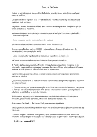 Empresa Carl’s Jr.
Estás a su vez además de hacer publicidad digital también tienen un sistema para hacer
compras on Line.
Los consumidores digitales en la sociedad Limeña constituyen una importante cantidad
creciendo cada vez más.
En general nuestro entorno es abierto, pero saturado a la vez por otras compañías que ya
tienen con años de presencia.
Nuestra empresa en otros países ya cuenta con presencia digital (tenemos experiencia).c.
Determinar objetivos:
- Dar a conocer a nuestra marca en las redes sociales
-Incrementar la notoriedad de nuestra marca en las redes sociales
-Incrementar el trafico web en 100 000 visitas cada mes después del primer mes de
introducción (en nuestra página web).
- Crear e incrementar rápidamente el número de seguidores en Facebook
- Crear e incrementar rápidamente el número de seguidores en twitter.
d. Planteo de la estrategia digital: Nuestra principal estrategia es tener presencia en las
principales redes sociales, motores de búsqueda, fan pages, blogs, principalmente. Con esto
haremos acto de presencia y beneficiarnos de su popularidad.
Generar mensajes que impacten y conmuevan a nuestros usuarios para así generar más
atención al público.
Que nuestra presencia en la web sea eficiente identificando al segmento específico a quienes
nos interesa llegar.
e. Ejecutar estrategias: Nuestras estrategias se realizan con expertos de la materia y seguidas
al plan que lleva nuestra empresa en otros países, solo haciendo ciertos ajustes para que se
adapten a la realidad de la sociedad peruana.
Se creara una página web de la empresa donde este la información de todos nuestros
productos, promociones de ventas, ubicación de nuestras tiendas, etc.
Se creara un Facebook y Twitter en Perú para nuestros seguidores.
Se designara un presupuesto para tener mejor posicionamiento en los principales motores de
búsqueda.
f. Nuestra empresa tendrá un cronograma y plan de evaluación de todos los resultados
obtenidos en nuestra presencia digital una vez empezado la ejecución de nuestro plan digital.
2.5.2.2. Acciones del SEO
 
