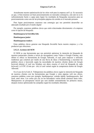 Empresa Carl’s Jr.
Actualmente nuestra optimización de los sitios web para la empresa carl’s jr. Es necesaria
ya que, si bien tenemos un buen posicionamiento en mercados extranjeros, esto aún no es lo
suficientemente fuerte o capaz para lograr los resultados de búsquedas necesarios para un
posicionamiento como uno de las principales páginas de comida en el mercado peruano.
Para lograr posicionarnos usaremos una estrategia que nos permitirá desarrollar un
adecuado resultado por el medio digital
Por ejemplo, usaremos palabras claves que estén relacionadas directamente a la empresa
como la opción de búsqueda:
Hamburguesa la Estrellita feliz
Hamburguesa junior
Hamburguesas tenders
Estas palabras claves generan una búsqueda favorable hacia nuestra empresa y a los
productos que ofrecemos.
2.5.2.3. Acciones del SEM
El SEM es una herramienta que nos permitirá optimizar la intención de búsqueda de
nuestros potenciales clientes a través de navegadores como Yahoo o Google Chrome, este
último te ofrece su herramienta de Google Adwords, el cual, para empezar a utilizarlo
tendremos que construir por medio de una lluvia de ideas o brainstorming y encontrar las
palabras claves o keywords según las necesidades de nuestros clientes dentro de Google
keyword planner el cual nos brindara con datos exactos el nivel de búsqueda de cada
keyword y el CPC (Coste por clic) el cual variará según la competencia dentro de Google
Adwords.
En el caso de la Carls Jr. Trabajaremos las palabras claves según la intención de búsqueda
de nuestros clientes con las herramientas que Google y otras páginas web nos ofrece,
usaremos palabras como por ejemplo, hamburguesas, comida rápida, hamburguesería, fast
food, entre otras. Los costes por clic en los buscadores varían desde céntimos hasta soles.
Manejaremos un presupuesto inicial que será medido semanalmente los primeros meses,
después iremos optimizando las campañas según los resultados obtenidos.
 