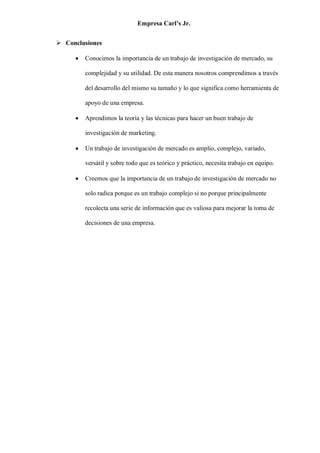 Empresa Carl’s Jr.
➢ Conclusiones
• Conocimos la importancia de un trabajo de investigación de mercado, su
complejidad y su utilidad. De esta manera nosotros comprendimos a través
del desarrollo del mismo su tamaño y lo que significa como herramienta de
apoyo de una empresa.
• Aprendimos la teoría y las técnicas para hacer un buen trabajo de
investigación de marketing.
• Un trabajo de investigación de mercado es amplio, complejo, variado,
versátil y sobre todo que es teórico y práctico, necesita trabajo en equipo.
• Creemos que la importancia de un trabajo de investigación de mercado no
solo radica porque es un trabajo complejo si no porque principalmente
recolecta una serie de información que es valiosa para mejorar la toma de
decisiones de una empresa.
 