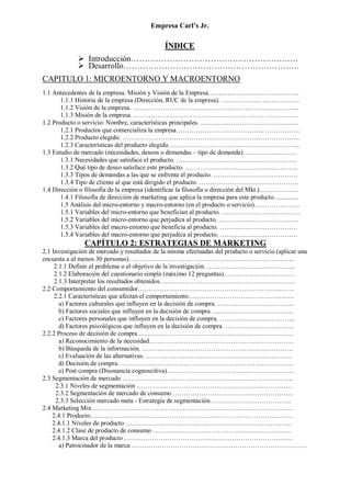 Empresa Carl’s Jr.
ÍNDICE
➢ Introducción…………………………………………………….
➢ Desarrollo……………………………………………………….
CAPITULO 1: MICROENTORNO Y MACROENTORNO
1.1 Antecedentes de la empresa. Misión y Visión de la Empresa……………………………………
1.1.1 Historia de la empresa (Dirección, RUC de la empresa). ………………………………
1.1.2 Visión de la empresa. …………………………………………………………………..
1.1.3 Misión de la empresa. ………………………………………………………………….
1.2 Producto o servicio: Nombre, características principales. ………………………………………
1.2.1 Productos que comercializa la empresa………………………………….. …………….
1.2.2 Producto elegido. ……………………………………………………………………….
1.2.3 Características del producto elegido. …………………………………………………...
1.3 Estudio de mercado (necesidades, deseos o demandas – tipo de demanda)…………………….
1.3.1 Necesidades que satisface el producto. ………………………………………………..
1.3.2 Qué tipo de deseo satisface este producto. …………………………………………….
1.3.3 Tipos de demandas a las que se enfrenta el producto. …………………………………
1.3.4 Tipo de cliente al que está dirigido el producto. ……………………………………….
1.4 Dirección o filosofía de la empresa (identificar la filosofía o dirección del Mkt.)………………
1.4.1 Filosofía de dirección de marketing que aplica la empresa para este producto. .............
1.5 Análisis del micro-entorno y macro-entorno (en el producto o servicio)…………………
1.5.1 Variables del micro-entorno que benefician al producto. ………………………………
1.5.2 Variables del micro-entorno que perjudica al producto. ……………………………….
1.5.3 Variables del macro-entorno que beneficia al producto. ………………………………
1.5.4 Variables del macro-entorno que perjudica al producto. ………………………………
CAPÍTULO 2: ESTRATEGIAS DE MARKETING
2.1 Investigación de mercado y resultados de la misma efectuadas del producto o servicio (aplicar una
encuesta a al menos 30 personas)…………………………………………………………………..
2.1.1 Definir el problema o el objetivo de la investigación. …………………………………..
2.1.2 Elaboración del cuestionario simple (máximo 12 preguntas)……………………………
2.1.3 Interpretar los resultados obtenidos. …………………………………………………….
2.2 Comportamiento del consumidor………………………………………………………………
2.2.1 Características que afectan el comportamiento………………………………………….
a) Factores culturales que influyen en la decisión de compra. ……………………………...
b) Factores sociales que influyen en la decisión de compra. ……………………………….
c) Factores personales que influyen en la decisión de compra. ……………………………..
d) Factores psicológicos que influyen en la decisión de compra. …………………………..
2.2.2 Proceso de decisión de compra ……………………………………………………………...
a) Reconocimiento de la necesidad………………………………………………………….
b) Búsqueda de la información. …………………………………………………………….
c) Evaluación de las alternativas. …………………………………………………………..
d) Decisión de compra. ……………………………………………………………………..
e) Post compra (Disonancia cognoscitiva)…………………………………………………..
2.3 Segmentación de mercado …………………………………………………………………….
2.3.1 Niveles de segmentación ………………………………………………………………
2.3.2 Segmentación de mercado de consumo ………………………………………………..
2.3.3 Selección mercado meta - Estrategia de segmentación………………………………..
2.4 Marketing Mix…………………………………………………………………………………
2.4.1 Producto….………………………………………………………………………………
2.4.1.1 Niveles de producto …………………………………………………………………..
2.4.1.2 Clase de producto de consumo ……………………………………………………….
2.4.1.3 Marca del producto ……………………………………………………………………
a) Patrocinador de la marca ………………………………………………………………………
 