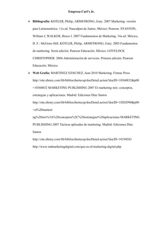 Empresa Carl’s Jr.
➢ Bibliografía: KOTLER, Philip, ARMSTRONG, Gary. 2007 Marketing: versión
para Latinoamérica. 11a ed. Naucalpan de Juárez, México: Pearson. STANTON,
William J, WALKER, Bruce J. 2007 Fundamentos de Marketing. 14a ed. México,
D .F.: McGraw-Hill. KOTLER, Philip, ARMSTRONG, Gary. 2003 Fundamentos
de marketing. Sexta edición. Pearson Educación. México. LOVELOCK
CHRISTOPHER. 2004 Administración de servicios. Primera edición. Pearson
Educación. México.
➢ Web Grafía: MARTINEZ SÁNCHEZ, Juan 2010 Marketing. Firmas Press
http://site.ebrary.com/lib/bibliocibertecsp/docDetail.action?docID=10360832&p00
=10360832 MARKETING PUBLISHING 2007 El marketing mix: conceptos,
estrategias y aplicaciones. Madrid: Ediciones Díaz Santos
http://site.ebrary.com/lib/bibliocibertecsp/docDetail.action?docID=10202990&p00
=el%20marketi
ng%20mix%3A%20conceptos%2C%20estrategias%20aplicaciones MARKETING
PUBLISHING 2007 Tácticas aplicadas de marketing. Madrid: Ediciones Díaz
Santos
http://site.ebrary.com/lib/bibliocibertecsp/docDetail.action?docID=10194583
http://www.mdmarketingdigital.com/que-es-el-marketing-digital.php
 