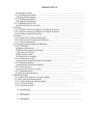 Empresa Carl’s Jr.
b) Estrategia de marca …………………………………………………………………………….
2.4.1.4 Empaque del producto ……………………………………………………………………
a) Descripción del empaque ………………………………………………………………………
2.4.1.5 Etiqueta del producto ……………………………………………………………………..
a) Descripción de la etiqueta ………………………………………………………………………
2.4.1.6 Marketing de Servicios…………………………………………………………………….
a) Características de los servicios………………………………………………………………….
2.4.2 Precio…………………………………………………………………………………………
2.4.2.1 Factores internos que influyen en la fijación de precios. ………………………………….
2.4.2.2 Factores externos que influyen en la fijación de precios. ………………………………….
2.4.2.3 Enfoque de fijación de precios. ……………………………………………………………
2.4.3 Plaza………………………………………………………………………………………….
2.4.3.1 Etapas de los canales de distribución………………………………………………………
2.4.3.2 Funciones de los canales de distribución………………………………………………….
2.4.3.3 Tipos de distribución………………………………………………………………………
2.4.4 Comunicaciones Integradas de Marketing…………………………………………………..
2.4.4.1 Publicidad…………………………………………………………………………………
a) Objetivos publicitarios………………………………………………………………………….
b) Método de presupuesto publicitario…………………………………………………………….
c) Decisiones de mensaje…………………………………………………………………
d) Decisiones de medio…………………………………………………………………
e) Evaluación de la campaña……………………………………………………………………….
2.4.4.2 Promoción de ventas………………………………………………………………………..
a) Herramientas de promoción para consumidores……………………………………
2.4.4.3 Relaciones públicas……………………………………………………………………...…
a) Herramientas de relaciones públicas…………………………………………
2.4.4.4 Venta personal………………………………………………………………………………
a) Estructura de la fuerza de ventas………………………………………
2.4.4.5 Marketing directo …………………………………………………………………………..
a) Formas de marketing directo. …………………………………………………
2.5 Marketing Digital……………………………………………………………………………….
2.5.1 Análisis de la empresa en el entorno digital…………………………………………………..
2.5.2 Breve plan de marketing digital………………………………………………………………
2.5.2.1. Pasos del plan de marketing digital…………………………………………………………
2.5.2.2. Acciones de SEO………………………………………………
2.5.2.3. Acciones de SEM……………………………………………………………
➢ Conclusiones…………………………………………………………………….
➢ Bibliografía………………………………………………………………………
➢ Web grafía………………………………………………………………………..
 