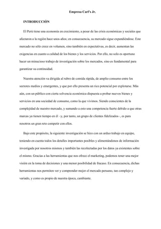 Empresa Carl’s Jr.
INTRODUCCIÒN
El Perú tiene una economía en crecimiento, a pesar de las crisis económicas y sociales que
afectaron a la región hace unos años; en consecuencia, su mercado sigue expandiéndose. Este
mercado no sólo crece en volumen, sino también en expectativas, es decir, aumentan las
exigencias en cuanto a calidad de los bienes y los servicios. Por ello, no solo es oportuno
hacer un minucioso trabajo de investigación sobre los mercados, sino es fundamental para
garantizar su continuidad.
Nuestra atención va dirigida al rubro de comida rápida, de amplio consumo entre los
sectores medios y emergentes, y que por ello presenta un rico potencial por explotarse. Más
aún, con un público con cierta solvencia económica dispuesta a probar nuevos bienes y
servicios en una sociedad de consumo, como la que vivimos. Siendo conscientes de la
complejidad de nuestro mercado, y sumando a esto una competencia fuerte debido a que otras
marcas ya tienen tiempo en él –y, por tanto, un grupo de clientes fidelizados–, es para
nosotros un gran reto competir con ellos.
Bajo este propósito, la siguiente investigación se hizo con un arduo trabajo en equipo,
teniendo en cuenta todos los detalles importantes posibles y alimentándonos de información
investigada por nosotros mismos y también las recolectadas por los datos ya existentes sobre
el mismo. Gracias a las herramientas que nos ofrece el marketing, podemos tener una mejor
visión en la toma de decisiones y una menor posibilidad de fracaso. En consecuencia, dichas
herramientas nos permiten ver y comprender mejor el mercado peruano, tan complejo y
variado, y como es propio de nuestra época, cambiante.
 