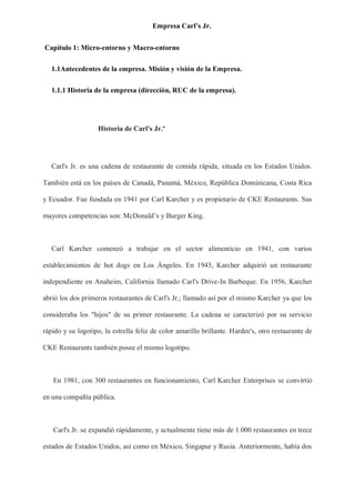 Empresa Carl’s Jr.
Capítulo 1: Micro-entorno y Macro-entorno
1.1Antecedentes de la empresa. Misión y visión de la Empresa.
1.1.1 Historia de la empresa (dirección, RUC de la empresa).
Historia de Carl's Jr.º
Carl's Jr. es una cadena de restaurante de comida rápida, situada en los Estados Unidos.
También está en los países de Canadá, Panamá, México, República Dominicana, Costa Rica
y Ecuador. Fue fundada en 1941 por Carl Karcher y es propietario de CKE Restaurants. Sus
mayores competencias son: McDonald’s y Burger King.
Carl Karcher comenzó a trabajar en el sector alimenticio en 1941, con varios
establecimientos de hot dogs en Los Ángeles. En 1945, Karcher adquirió un restaurante
independiente en Anaheim, California llamado Carl's Drive-In Barbeque. En 1956, Karcher
abrió los dos primeros restaurantes de Carl's Jr.; llamado así por el mismo Karcher ya que los
consideraba los "hijos" de su primer restaurante. La cadena se caracterizó por su servicio
rápido y su logotipo, la estrella feliz de color amarillo brillante. Hardee's, otro restaurante de
CKE Restaurants también posee el mismo logotipo.
En 1981, con 300 restaurantes en funcionamiento, Carl Karcher Enterprises se convirtió
en una compañía pública.
Carl's Jr. se expandió rápidamente, y actualmente tiene más de 1.000 restaurantes en trece
estados de Estados Unidos, así como en México, Singapur y Rusia. Anteriormente, había dos
 