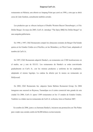 Empresa Carl’s Jr.
restaurantes en Malasia, uno abierto en Ampang Point que cerró en 1998, y otro que se abrió
cerca de Lake Gardens, actualmente también cerrado.
Los productos que se ofrecen incluyen el Double Western Bacon Cheeseburger y el Six
Dollar Burger. En mayo de 2005, Carl's Jr. introdujo "The Spicy BBQ Six Dollar Burger" en
una campaña publicitaria.
En 1996 y 1997, CKE Restaurants compró los almacenes restantes de Burger Chef donde
quiera en los Estados Unidos en el Pacífico, en las Montañas y en West Coast, adoptando el
nombre de Carl's Jr..
En 1997, CKE Restaurants adquirió Hardee's, un restaurante con 2.500 localizaciones en
el medio, sur y este de EE.UU. Los restaurantes de Hardee's se están convirtiendo
gradualmente en Carl's Jr., con los mismos productos y uniforme de los empleados,
adoptando el mismo logotipo. La cadena ha abierto por lo menos un restaurante en
Hollywood.
En 2002, CKE Restaurants Inc. adquiere Santa Bárbara Restaurant Group. En 2004
inauguran una sucursal en Reynosa, Tamaulipas en el centro comercial más grande de esta
ciudad. En 2006, Carl's Jr. opera 1.049 restaurantes en los 13 estados de Estados Unidos.
También va a haber nuevos restaurantes de Carl's Jr. en Kenia, listos al finalizar 2007.
En octubre de 2006, junto a su hermana Hardee's, iniciaron una promoción con The Palms
para vender una comida combo de $6,000 dólares exclusivamente.
 
