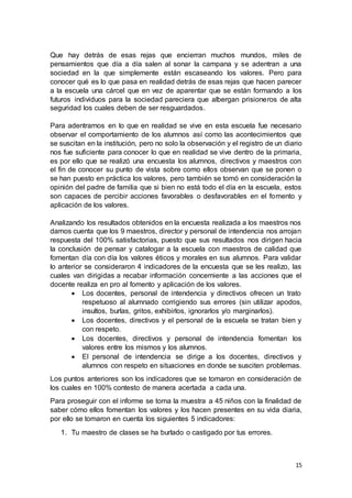 15
Que hay detrás de esas rejas que encierran muchos mundos, miles de
pensamientos que día a día salen al sonar la campana y se adentran a una
sociedad en la que simplemente están escaseando los valores. Pero para
conocer qué es lo que pasa en realidad detrás de esas rejas que hacen parecer
a la escuela una cárcel que en vez de aparentar que se están formando a los
futuros individuos para la sociedad pareciera que albergan prisioneros de alta
seguridad los cuales deben de ser resguardados.
Para adentrarnos en lo que en realidad se vive en esta escuela fue necesario
observar el comportamiento de los alumnos así como las acontecimientos que
se suscitan en la institución, pero no solo la observación y el registro de un diario
nos fue suficiente para conocer lo que en realidad se vive dentro de la primaria,
es por ello que se realizó una encuesta los alumnos, directivos y maestros con
el fin de conocer su punto de vista sobre como ellos observan que se ponen o
se han puesto en práctica los valores, pero también se tomó en consideración la
opinión del padre de familia que si bien no está todo el día en la escuela, estos
son capaces de percibir acciones favorables o desfavorables en el fomento y
aplicación de los valores.
Analizando los resultados obtenidos en la encuesta realizada a los maestros nos
damos cuenta que los 9 maestros, director y personal de intendencia nos arrojan
respuesta del 100% satisfactorias, puesto que sus resultados nos dirigen hacia
la conclusión de pensar y catalogar a la escuela con maestros de calidad que
fomentan día con día los valores éticos y morales en sus alumnos. Para validar
lo anterior se consideraron 4 indicadores de la encuesta que se les realizo, las
cuales van dirigidas a recabar información concerniente a las acciones que el
docente realiza en pro al fomento y aplicación de los valores.
 Los docentes, personal de intendencia y directivos ofrecen un trato
respetuoso al alumnado corrigiendo sus errores (sin utilizar apodos,
insultos, burlas, gritos, exhibirlos, ignorarlos y/o marginarlos).
 Los docentes, directivos y el personal de la escuela se tratan bien y
con respeto.
 Los docentes, directivos y personal de intendencia fomentan los
valores entre los mismos y los alumnos.
 El personal de intendencia se dirige a los docentes, directivos y
alumnos con respeto en situaciones en donde se susciten problemas.
Los puntos anteriores son los indicadores que se tomaron en consideración de
los cuales en 100% contesto de manera acertada a cada una.
Para proseguir con el informe se toma la muestra a 45 niños con la finalidad de
saber cómo ellos fomentan los valores y los hacen presentes en su vida diaria,
por ello se tomaron en cuenta los siguientes 5 indicadores:
1. Tu maestro de clases se ha burlado o castigado por tus errores.
 