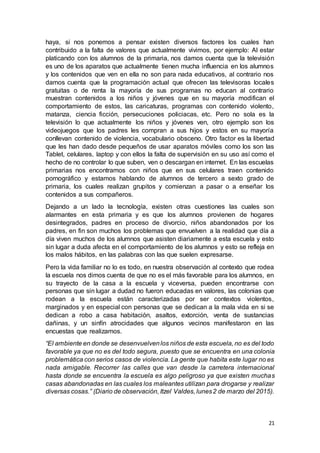 21
haya, si nos ponemos a pensar existen diversos factores los cuales han
contribuido a la falta de valores que actualmente vivimos, por ejemplo: Al estar
platicando con los alumnos de la primaria, nos damos cuenta que la televisión
es uno de los aparatos que actualmente tienen mucha influencia en los alumnos
y los contenidos que ven en ella no son para nada educativos, al contrario nos
damos cuenta que la programación actual que ofrecen las televisoras locales
gratuitas o de renta la mayoría de sus programas no educan al contrario
muestran contenidos a los niños y jóvenes que en su mayoría modifican el
comportamiento de estos, las caricaturas, programas con contenido violento,
matanza, ciencia ficción, persecuciones policiacas, etc. Pero no sola es la
televisión lo que actualmente los niños y jóvenes ven, otro ejemplo son los
videojuegos que los padres les compran a sus hijos y estos en su mayoría
conllevan contenido de violencia, vocabulario obsceno. Otro factor es la libertad
que les han dado desde pequeños de usar aparatos móviles como los son las
Tablet, celulares, laptop y con ellos la falta de supervisión en su uso así como el
hecho de no controlar lo que suben, ven o descargan en internet. En las escuelas
primarias nos encontramos con niños que en sus celulares traen contenido
pornográfico y estamos hablando de alumnos de tercero a sexto grado de
primaria, los cuales realizan grupitos y comienzan a pasar o a enseñar los
contenidos a sus compañeros.
Dejando a un lado la tecnología, existen otras cuestiones las cuales son
alarmantes en esta primaria y es que los alumnos provienen de hogares
desintegrados, padres en proceso de divorcio, niños abandonados por los
padres, en fin son muchos los problemas que envuelven a la realidad que día a
día viven muchos de los alumnos que asisten diariamente a esta escuela y esto
sin lugar a duda afecta en el comportamiento de los alumnos y esto se refleja en
los malos hábitos, en las palabras con las que suelen expresarse.
Pero la vida familiar no lo es todo, en nuestra observación al contexto que rodea
la escuela nos dimos cuenta de que no es el más favorable para los alumnos, en
su trayecto de la casa a la escuela y viceversa, pueden encontrarse con
personas que sin lugar a dudad no fueron educadas en valores, las colonias que
rodean a la escuela están caracterizadas por ser contextos violentos,
marginados y en especial con personas que se dedican a la mala vida en si se
dedican a robo a casa habitación, asaltos, extorción, venta de sustancias
dañinas, y un sinfín atrocidades que algunos vecinos manifestaron en las
encuestas que realizamos.
“El ambiente en donde se desenvuelvenlos niños de esta escuela, no es del todo
favorable ya que no es del todo segura, puesto que se encuentra en una colonia
problemática con serios casos de violencia. La gente que habita este lugar no es
nada amigable. Recorrer las calles que van desde la carretera internacional
hasta donde se encuentra la escuela es algo peligroso ya que existen muchas
casas abandonadas en las cuales los maleantes utilizan para drogarse y realizar
diversas cosas.” (Diario de observación, Itzel Valdes, lunes2 de marzo del 2015).
 