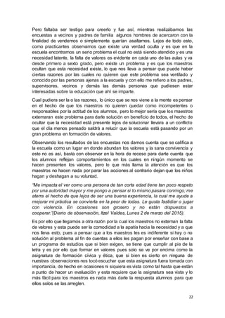 22
Pero faltaba ser testigo para creerlo y fue así, mientras realizábamos las
encuestas a vecinos y padres de familia algunos hombres de acercaron con la
finalidad de vendernos o simplemente querían asaltarnos. Lejos de todo esto,
como practicantes observamos que existe una verdad oculta y es que en la
escuela encontramos un serio problema el cual no está siendo atendido y es una
necesidad latente, la falta de valores es evidente en cada uno de las aulas y va
desde primero a sexto grado, pero existe un problema y es que los maestros
ocultan que esta necesidad existe, lo que nos lleva a pensar que puede haber
ciertas razones por las cuales no quieren que este problema sea ventilado y
conocido por las personas ajenas a la escuela y con ello me refiero a los padres,
supervisores, vecinos y demás las demás personas que pudiesen estar
interesadas sobre la educación que ahí se imparte.
Cual pudiera ser la o las razones, lo único que se nos viene a la mente es pensar
en el hecho de que los maestros no quieren quedar como incompetentes o
responsables por la actitud de los alumnos, pero lo mejor sería que los maestros
externaran este problema para darle solución en beneficio de todos, el hecho de
ocultar que la necesidad está presente lejos de solucionar llevara a un conflicto
que el día menos pensado saldrá a relucir que la escuela está pasando por un
gran problema en formación de valores.
Observando los resultados de las encuestas nos damos cuenta que se califica a
la escuela como un lugar en donde abundan los valores y la sana convivencia y
esto no es así, basta con observar en la hora de receso para darte cuenta que
los alumnos reflejan comportamientos en los cuales en ningún momento se
hacen presenten los valores, pero lo que más llama la atención es que los
maestros no hacen nada por parar las acciones al contrario dejan que los niños
hagan y deshagan a su voluntad.
“Me impacta el ver como una persona de tan corta edad tiene tan poco respeto
por una autoridad mayor y me pongo a pensar si lo mismo pasara conmigo; me
aterra el hecho de que lejos de ser una buena experiencia, la cual me ayude a
mejorar mi práctica se convierta en la peor de todas. Le gusta fastidiar o jugar
con violencia. En ocasiones son grosero y no están dispuestos a
cooperar.”(Diario de observación, Itzel Valdes, Lunes 2 de marzo del 2015).
Es por ello que llegamos a otra razón por la cual los maestros no externan la falta
de valores y esta puede ser la comodidad a la apatía hacia la necesidad y a que
nos lleva esto, pues a pensar que a los maestros les es indiferente si hay o no
solución al problema al fin de cuentas a ellos les pagan por enseñar con base a
un programa de estudios que si bien exigen, se tiene que cumplir al pie de la
letra y es por ello que formar en valores pues solo se ve por encima como la
asignatura de formación cívica y ética, que si bien es cierto en ninguna de
nuestras observaciones nos tocó escuchar que esta asignatura fuera tomada con
importancia, de hecho en ocasiones ni siquiera es vista como tal hasta que están
a punto de hacer un evaluación y esta requiere que la asignatura sea vista y lo
más fácil para los maestros es nada más darle la respuesta alumnos para que
ellos solos se las arreglen.
 