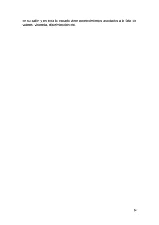 24
en su salón y en toda la escuela viven acontecimientos asociados a la falta de
valores, violencia, discriminación etc.
 