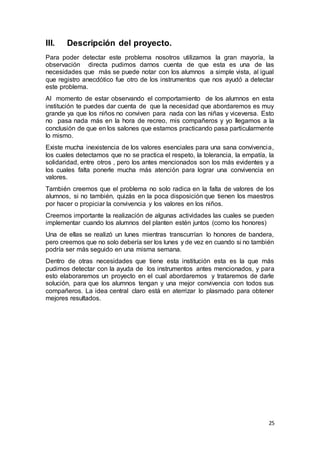 25
III. Descripción del proyecto.
Para poder detectar este problema nosotros utilizamos la gran mayoría, la
observación directa pudimos darnos cuenta de que esta es una de las
necesidades que más se puede notar con los alumnos a simple vista, al igual
que registro anecdótico fue otro de los instrumentos que nos ayudó a detectar
este problema.
Al momento de estar observando el comportamiento de los alumnos en esta
institución te puedes dar cuenta de que la necesidad que abordaremos es muy
grande ya que los niños no conviven para nada con las niñas y viceversa. Esto
no pasa nada más en la hora de recreo, mis compañeros y yo llegamos a la
conclusión de que en los salones que estamos practicando pasa particularmente
lo mismo.
Existe mucha inexistencia de los valores esenciales para una sana convivencia,
los cuales detectamos que no se practica el respeto, la tolerancia, la empatía, la
solidaridad, entre otros , pero los antes mencionados son los más evidentes y a
los cuales falta ponerle mucha más atención para lograr una convivencia en
valores.
También creemos que el problema no solo radica en la falta de valores de los
alumnos, si no también, quizás en la poca disposición que tienen los maestros
por hacer o propiciar la convivencia y los valores en los niños.
Creemos importante la realización de algunas actividades las cuales se pueden
implementar cuando los alumnos del planten estén juntos (como los honores)
Una de ellas se realizó un lunes mientras transcurrían lo honores de bandera,
pero creemos que no solo debería ser los lunes y de vez en cuando si no también
podría ser más seguido en una misma semana.
Dentro de otras necesidades que tiene esta institución esta es la que más
pudimos detectar con la ayuda de los instrumentos antes mencionados, y para
esto elaboraremos un proyecto en el cual abordaremos y trataremos de darle
solución, para que los alumnos tengan y una mejor convivencia con todos sus
compañeros. La idea central claro está en aterrizar lo plasmado para obtener
mejores resultados.
 