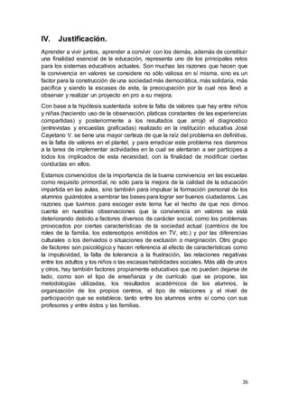 26
IV. Justificación.
Aprender a vivir juntos, aprender a convivir con los demás, además de constituir
una finalidad esencial de la educación, representa uno de los principales retos
para los sistemas educativos actuales. Son muchas las razones que hacen que
la convivencia en valores se considere no sólo valiosa en sí misma, sino es un
factor para la construcción de una sociedadmás democrática, más solidaria, más
pacífica y siendo la escases de esta, la preocupación por la cual nos llevó a
observar y realizar un proyecto en pro a su mejora.
Con base a la hipótesis sustentada sobre la falta de valores que hay entre niños
y niñas (haciendo uso de la observación, platicas constantes de las experiencias
compartidas) y posteriormente a los resultados que arrojó el diagnostico
(entrevistas y encuestas graficadas) realizado en la institución educativa José
Cayetano V. se tiene una mayor certeza de que la raíz del problema en definitiva,
es la falta de valores en el plantel, y para erradicar este problema nos daremos
a la tarea de implementar actividades en la cual se alentaran a ser partícipes a
todos los implicados de esta necesidad, con la finalidad de modificar ciertas
conductas en ellos.
Estamos convencidos de la importancia de la buena convivencia en las escuelas
como requisito primordial, no sólo para la mejora de la calidad de la educación
impartida en las aulas, sino también para impulsar la formación personal de los
alumnos guiándolos a sembrar las bases para lograr ser buenos ciudadanos. Las
razones que tuvimos para escoger este tema fue el hecho de que nos dimos
cuenta en nuestras observaciones que la convivencia en valores se está
deteriorando debido a factores diversos de carácter social, como los problemas
provocados por ciertas características de la sociedad actual (cambios de los
roles de la familia, los estereotipos emitidos en TV, etc.) y por las diferencias
culturales o los derivados o situaciones de exclusión o marginación. Otro grupo
de factores son psicológico y hacen referencia al efecto de características como
la impulsividad, la falta de tolerancia a la frustración, las relaciones negativas
entre los adultos y los niños o las escasas habilidades sociales. Más allá de unos
y otros, hay también factores propiamente educativos que no pueden dejarse de
lado, como son el tipo de enseñanza y de currículo que se propone, las
metodologías utilizadas, los resultados académicos de los alumnos, la
organización de los propios centros, el tipo de relaciones y el nivel de
participación que se establece, tanto entre los alumnos entre sí como con sus
profesores y entre éstos y las familias.
 