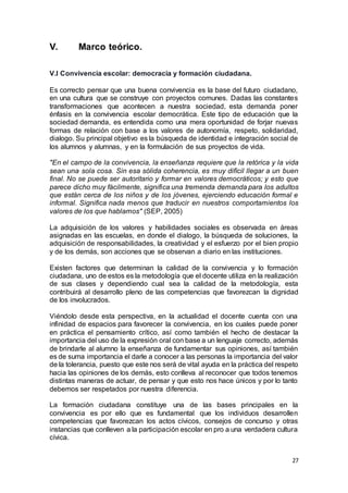 27
V. Marco teórico.
V.l Convivencia escolar: democracia y formación ciudadana.
Es correcto pensar que una buena convivencia es la base del futuro ciudadano,
en una cultura que se construye con proyectos comunes. Dadas las constantes
transformaciones que acontecen a nuestra sociedad, esta demanda poner
énfasis en la convivencia escolar democrática. Este tipo de educación que la
sociedad demanda, es entendida como una mera oportunidad de forjar nuevas
formas de relación con base a los valores de autonomía, respeto, solidaridad,
dialogo. Su principal objetivo es la búsqueda de identidad e integración social de
los alumnos y alumnas, y en la formulación de sus proyectos de vida.
"En el campo de la convivencia, la enseñanza requiere que la retórica y la vida
sean una sola cosa. Sin esa sólida coherencia, es muy difícil llegar a un buen
final. No se puede ser autoritario y formar en valores democráticos; y esto que
parece dicho muy fácilmente, significa una tremenda demanda para los adultos
que están cerca de los niños y de los jóvenes, ejerciendo educación formal e
informal. Significa nada menos que traducir en nuestros comportamientos los
valores de los que hablamos" (SEP, 2005)
La adquisición de los valores y habilidades sociales es observada en áreas
asignadas en las escuelas, en donde el dialogo, la búsqueda de soluciones, la
adquisición de responsabilidades, la creatividad y el esfuerzo por el bien propio
y de los demás, son acciones que se observan a diario en las instituciones.
Existen factores que determinan la calidad de la convivencia y lo formación
ciudadana, uno de estos es la metodología que el docente utiliza en la realización
de sus clases y dependiendo cual sea la calidad de la metodología, esta
contribuirá al desarrollo pleno de las competencias que favorezcan la dignidad
de los involucrados.
Viéndolo desde esta perspectiva, en la actualidad el docente cuenta con una
infinidad de espacios para favorecer la convivencia, en los cuales puede poner
en práctica el pensamiento crítico, así como también el hecho de destacar la
importancia del uso de la expresión oral con base a un lenguaje correcto, además
de brindarle al alumno la enseñanza de fundamentar sus opiniones, así también
es de suma importancia el darle a conocer a las personas la importancia del valor
de la tolerancia, puesto que este nos será de vital ayuda en la práctica del respeto
hacia las opiniones de los demás, esto conlleva al reconocer que todos tenemos
distintas maneras de actuar, de pensar y que esto nos hace únicos y por lo tanto
debemos ser respetados por nuestra diferencia.
La formación ciudadana constituye una de las bases principales en la
convivencia es por ello que es fundamental que los individuos desarrollen
competencias que favorezcan los actos cívicos, consejos de concurso y otras
instancias que conlleven a la participación escolar en pro a una verdadera cultura
cívica.
 