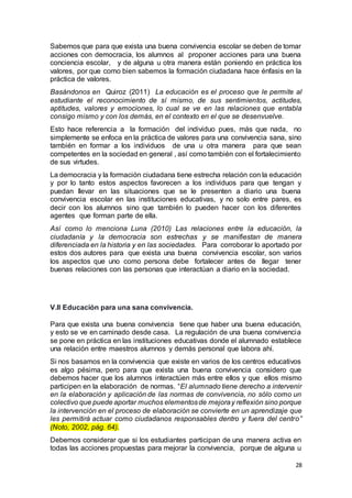 28
Sabemos que para que exista una buena convivencia escolar se deben de tomar
acciones con democracia, los alumnos al proponer acciones para una buena
conciencia escolar, y de alguna u otra manera están poniendo en práctica los
valores, por que como bien sabemos la formación ciudadana hace énfasis en la
práctica de valores.
Basándonos en Quiroz (2011) La educación es el proceso que le permite al
estudiante el reconocimiento de sí mismo, de sus sentimientos, actitudes,
aptitudes, valores y emociones, lo cual se ve en las relaciones que entabla
consigo mismo y con los demás, en el contexto en el que se desenvuelve.
Esto hace referencia a la formación del individuo pues, más que nada, no
simplemente se enfoca en la práctica de valores para una convivencia sana, sino
también en formar a los individuos de una u otra manera para que sean
competentes en la sociedad en general , así como también con el fortalecimiento
de sus virtudes.
La democracia y la formación ciudadana tiene estrecha relación con la educación
y por lo tanto estos aspectos favorecen a los individuos para que tengan y
puedan llevar en las situaciones que se le presenten a diario una buena
convivencia escolar en las instituciones educativas, y no solo entre pares, es
decir con los alumnos sino que también lo pueden hacer con los diferentes
agentes que forman parte de ella.
Así como lo menciona Luna (2010) Las relaciones entre la educación, la
ciudadanía y la democracia son estrechas y se manifiestan de manera
diferenciada en la historia y en las sociedades. Para corroborar lo aportado por
estos dos autores para que exista una buena convivencia escolar, son varios
los aspectos que uno como persona debe fortalecer antes de llegar tener
buenas relaciones con las personas que interactúan a diario en la sociedad.
V.ll Educación para una sana convivencia.
Para que exista una buena convivencia tiene que haber una buena educación,
y esto se ve en caminado desde casa. La regulación de una buena convivencia
se pone en práctica en las instituciones educativas donde el alumnado establece
una relación entre maestros alumnos y demás personal que labora ahí.
Si nos basamos en la convivencia que existe en varios de los centros educativos
es algo pésima, pero para que exista una buena convivencia considero que
debemos hacer que los alumnos interactúen más entre ellos y que ellos mismo
participen en la elaboración de normas. “El alumnado tiene derecho a intervenir
en la elaboración y aplicación de las normas de convivencia, no sólo como un
colectivo que puede aportar muchos elementosde mejoray reflexión sino porque
la intervención en el proceso de elaboración se convierte en un aprendizaje que
les permitirá actuar como ciudadanos responsables dentro y fuera del centro”
(Noto, 2002, pág. 64).
Debemos considerar que si los estudiantes participan de una manera activa en
todas las acciones propuestas para mejorar la convivencia, porque de alguna u
 
