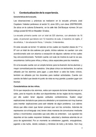 3
I. Contextualización de la experiencia.
Características de la escuela.
Las observaciones y prácticas se realizaron en la escuela primaria José
Cayetano Valadez pertenece al sector VI, zona 025 y con clave 25EPR0335R.
Se ubica en la colonia Echeverría, en la calle Isla Del Bosque número 34 con
código postal 82160 en Mazatlán Sinaloa.
La escuela primaria cuenta con un total de 325 alumnos, con alrededor de 16
aulas, el personal que labora son 12 maestros de aula, 2 maestros de inglés, 2
de artística, 1 de educación física, 1 director, 3 intendentes.
En esta escuela se toman 12 salones en los cuales se imparten clases de 1ro a
6to con un total de dos salones por grado, dichos salones no cuentan con aire
acondicionado solo con abanico a excepción de algunos salones en los cuales
hay aire acondicionado. También cuenta con aula de medios la cual no se usa,
encontramos baños para niños y niñas y otros especiales para los maestros.
En si la escuela cuenta con un amplio terreno para la diversión de los alumnos y
mayor comodidad para los maestros. Una plaza cívica con techumbre, la cual es
utilizada por los alumnos para jugar, y para llevar a cabo los lunes cívicos,
también es utilizada por los docentes para realizar actividades. Cuenta con
cancha de futbol que desde mi punto de vista es muy grande y pueden jugar con
libertad.
Características de los niños.
En lo que respecta a los alumnos, estos son capaces de tomar decisiones por si
solos, pero la mayoría de ellos son dependientes de las reglas de los mayores,
por ello suelen tener algunas actitudes contradictorias. Suelen exigir
explicaciones de todo lo que pasa a su alrededor y en ocasiones son muy buenos
para inventar explicaciones para salir delante de algún problema. Los valores
éticos que ellos creen que tienen piensan que son los correctos. Además de
expresarse con el lenguaje oral, tienen otras maneras de comunicarse mediante
señas o movimientos corporales que solo ellos se entienden. Les agradan los
deportes en los cuales requieran fortaleza, velocidad y destreza además de un
poco de agresividad. Por un momento se entretienen jugando, empujándose,
jugando a las lucha, dando codazos y riéndose de todo y de todos. Son muy
 