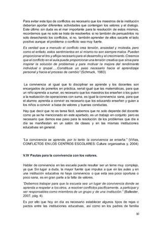 30
Para evitar este tipo de conflictos es necesario que los maestros de la institución
deberían aportar diferentes actividades que contengan los valores y el dialogo.
Este último sin duda es el mar importante para la resolución de estos mismos,
recordemos que no solo se trata de resolverlos si no también de persuadirlos no
solo desechando los conflictos, si no, también aprender de ellos sacarle el lado
positivo aunque el problema o conflicto sea muy fuerte.
Es verdad que a menudo el conflicto crea tensión, ansiedad y molestia, pero
como el enfado, estos sentimientos en sí mismo no son siempre malos. Pueden
proporcionar el tiro y afloja necesariopara el desarrolloy el crecimiento.Creemos
que el conflicto en el aula puede proporcionar una tensión creativa que sirva para
inspirar la solución de problemas y para motivar la mejora del rendimiento
individual o grupal…..Constituye un paso necesario hacia el aprendizaje
personal y hacia el proceso de cambio” (Schmuck, 1983)
La convivencia al igual que lo disciplinar se aprende y los docentes son
encargados de ponerlos en práctica, serial igual que las matemáticas, para que
un niño aprenda a sumar, es necesario que los maestros los enseñen o los guíen
a la realización de operaciones con suma, es igual la convivencia sana, para que
el alumno aprenda a convivir es necesario que los educando enseñen y guíen a
los niños a convivir a base de valores y buenas conductas.
Hay que decir que no es tarea fácil, sabemos que no solo depende del docente
como ya se ha mencionado en este apartado, es un trabajo en conjunto pero es
necesario que demos ese paso para la resolución de los problemas que día a
día se manifiestan en un salón de clases y en las mismas instituciones
educativas en general.
“La convivencia se aprende, por lo tanto la convivencia se enseña.” (Viñas,
CONFLICTOS EN LOS CENTROS ESCOLARES: Cultura organizativa y, 2004)
V.lV Pautas para la convivencia con los valores.
Hablar de convivencia en las escuela puede resultar ser un teme muy complejo,
ya que Sin lugar a duda, la mayor fuente que impulsa a que en las aulas y en
una institución educativa no haya convivencia o que esta sea poco oportuna o
poco sana, es en gran parte a la falta de valores.
“Debemos trabajar para que la escuela sea un lugar de convivencia donde se
aprenda a respetar a los otros, a resolver conflictos pacíficamente, a participar y
ser responsables como miembros de un grupo y de una institución.” (Ballester,
2007, pág. 4).
Es por ello que hoy en día es necesario establecer algunos tipos de rejas o
pactos entre las instituciones educativas, así como en los padres de familia
 