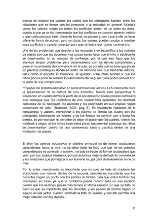 31
acerca de mejorar los valores los cuales son los principales fuentes entre las
relaciones que se tienen con las personas o la sociedad en general. Muchas
veces los valores quizás no evitan los conflictos dentro de un salón de clase,
puesto a que ya se ha mencionado que los conflictos se pueden generar debido
a que cada persona tiene diferente formas de pensar y con base a ello se tiene
diferente forma de activar, pero sin duda, los valores pueden ayudar a resolver
esos conflictos y a poder empujar para que se tenga una buena convivencia.
Uno de los problemas que asecha a las escuelas y en específico a los salones
de clases son que los docentes muy pocas veces hace que el niño o adolecente
se desenvuelva en un margen de confianza, por lo cual eso hace que los
alumnos tengan problemas para desenvolverse con los demás compañeros y
generar un ambiente de convivencia en el aula, es por ello que se tiene que poner
en práctica estrategias donde el centro de atención sea que mediante valores,
tales como el respeto, la tolerancia, la igualdad entre otros tiendan a que los
niños poco a poco se sientan lo suficientemente seguros para poder convivir con
el resto de sus compañeros.
“El papel del sistema educativo en la transmisión de valores es fundamental para
la preservación de la cultura de una sociedad. Desde esta perspectiva la
educación en valores formaría parte de la socialización como proceso normativo
que consigue que los miembros de una colectividad aprendan los modelos
culturales de su sociedad, los asimilen y los conviertan en sus propias reglas
personales de vida.” (Ballester, 2007, pág. 6). Es importante hablando de la
convivencia y valores, mencionar a los padres de familia los cuales son los
principales trasmisores de valores y de las formas de convivir con y hacia los
demás, es por eso que no se debe de dejar de pasar que los padres, siendo los
modelos a seguir de los niños sean estos pieza fundamental para que los niños
se desenvuelvan dentro de una convivencia sana y pacifica dentro de una
institución de clases.
Si bien los centros educativos el objetivo principal es de formar ciudadanos
competentes hacia la vida, no se debe dejar de lado que una de las grandes
competencias es aprender a convivir, no solo se hable de formar ciudadanos que
vean por sus propios intereses, porque entonces dejaría del lado la convivencia
y las relaciones que por lógica el ser humano ocupa para desenvolverse en lo de
más.
Por lo antes mencionado es importante que no solo se trate de implementar
actividades con valores dentro de la escuela, también es importante que los
docentes hagan un pacto con los padres de familia para que estos también los
practiquen en casa, ya que el problema puede radicar más en ese aspecto
puesto que los alumnos pasan más tiempo en dicho espacio. Lo que se trata de
decir es que es importante que los docentes y los padres de familia hagan un
equipo el cual juntos puedan combatir la falta de valores y con ello permita una
mejor relación con los demás.
 