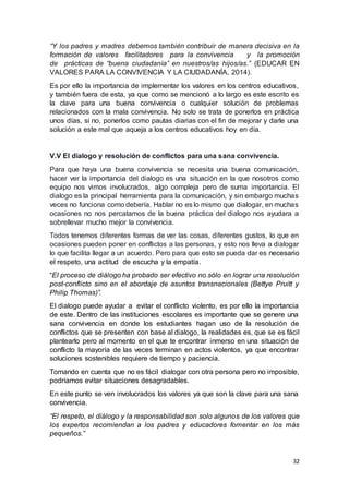 32
“Y los padres y madres debemos también contribuir de manera decisiva en la
formación de valores facilitadores para la convivencia y la promoción
de prácticas de “buena ciudadanía” en nuestros/as hijos/as.” (EDUCAR EN
VALORES PARA LA CONVIVENCIA Y LA CIUDADANÍA, 2014).
Es por ello la importancia de implementar los valores en los centros educativos,
y también fuera de esta, ya que como se mencionó a lo largo es este escrito es
la clave para una buena convivencia o cualquier solución de problemas
relacionados con la mala convivencia. No solo se trata de ponerlos en práctica
unos días, si no, ponerlos como pautas diarias con el fin de mejorar y darle una
solución a este mal que aqueja a los centros educativos hoy en día.
V.V El dialogo y resolución de conflictos para una sana convivencia.
Para que haya una buena convivencia se necesita una buena comunicación,
hacer ver la importancia del dialogo es una situación en la que nosotros como
equipo nos vimos involucrados, algo compleja pero de suma importancia. El
dialogo es la principal herramienta para la comunicación, y sin embargo muchas
veces no funciona como debería. Hablar no es lo mismo que dialogar, en muchas
ocasiones no nos percatamos de la buena práctica del dialogo nos ayudara a
sobrellevar mucho mejor la convivencia.
Todos tenemos diferentes formas de ver las cosas, diferentes gustos, lo que en
ocasiones pueden poner en conflictos a las personas, y esto nos lleva a dialogar
lo que facilita llegar a un acuerdo. Pero para que esto se pueda dar es necesario
el respeto, una actitud de escucha y la empatía.
“El proceso de diálogo ha probado ser efectivo no sólo en lograr una resolución
post-conflicto sino en el abordaje de asuntos transnacionales (Bettye Pruitt y
Philip Thomas)”.
El dialogo puede ayudar a evitar el conflicto violento, es por ello la importancia
de este. Dentro de las instituciones escolares es importante que se genere una
sana convivencia en donde los estudiantes hagan uso de la resolución de
conflictos que se presenten con base al dialogo, la realidades es, que se es fácil
plantearlo pero al momento en el que te encontrar inmerso en una situación de
conflicto la mayoría de las veces terminan en actos violentos, ya que encontrar
soluciones sostenibles requiere de tiempo y paciencia.
Tomando en cuenta que no es fácil dialogar con otra persona pero no imposible,
podríamos evitar situaciones desagradables.
En este punto se ven involucrados los valores ya que son la clave para una sana
convivencia.
“El respeto, el diálogo y la responsabilidad son solo algunos de los valores que
los expertos recomiendan a los padres y educadores fomentar en los más
pequeños.”
 