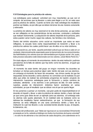33
V.Vl Estrategias para la práctica de valores.
Las estrategias para cualquier actividad son muy importantes ya que son el
conjunto de acciones que se llevaran a cabo para llegar a un fin, en este caso
para la práctica de valores. Cuando se tiene una mala estrategia los resultados
podrían ser fatales, es por ello que se deben de tomar de una manera consciente
y adecuada.
La práctica de valores es muy esencial en la vida de las personas, ya que estos
se ven reflejados en las características de las acciones, conductas y actitudes
que realizan diariamente. La adquisición de valores depende de la persona, pero
estos pueden variar mucho según las culturas, las familias o los individuos.
Dentro del ámbito educativo como social es importante que estos se vean
reflejados, la escuela tiene cierta responsabilidad de transmitir y llevar a la
práctica los valores los cuales podrá hacer uso de ellos en su vida cotidiana.
“La educación es, por tanto, aquella actividad cultural que se lleva a cabo en un
contexto intencionalmente organizado para la transmisión de los conocimientos,
las habilidades y los valores que son demandados por el grupo social. Así, pues,
todo proceso educativo está relacionado con los valores. (José María Parra O.).”
Sin duda alguna al momento de encontrarnos dentro de esta institución pudimos
percatarnos de la falta de valores que hay tanto como los alumnos, al igual que
los docentes.
Al momento de estar dentro del grupo en ningún momento los docentes se
tomaban un tiempo para practicar algún valor dentro del aula con sus alumnos,
sin embargo al momento de hacer las encuestas nos dimos cuenta de que las
respuestas de los docente y varios alumnos no coincidían con la realidad. Es por
ellos que antes de realizar las actividades programas de nuestro proyecto de
intervención buscamos estrategias para la formación y ciertos cambios de
actitudes, alentando a los alumnos a ser partícipes de ella. En este sentido,
nuestras pautas de intervención didáctica fueron acertadas en varias
actividades, ya que el resultado que se obtuvo era al que se quería llegar.
Si nos ponemos a pensar un momento, cae gran parte de responsabilidad en el
docente el impartir y llevar a cabo la práctica de valores dentro y fuera del aula
ya que como guía debe de ser un ejemplo para sus alumnos, sin embargo esto
no aterriza solo queda plasmado. Si en realidad esto se realizara como se
debiese los resultados fueran extraordinarios, ya que la formación de sus
alumnos se vería reflejada en una sana convivencia dentro y fuera de la
institución la cual nos llevaría a una sociedad donde abunde la paz, el respeto,
la tolerancia, etc.
“La tarea del profesorado, que "debe ser rigurosa en su racionalidad, firmemente
enraizada en la fe y abierta al diálogo con todos los hombres de buena voluntad"
', no sólo ha de atenerse a los cánones de cada disciplina, sino adentrarse en lo
 