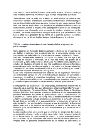 34
más profundo de la realidad humana, para ayudar a hacer del mundo un lugar
más habitable para los 6.000 millones que vivimos en él (Rafael Landivar)”.
Todo docente debe de tener una solución en mano cuando se presente una
situación de conflicto, en este caso estamos haciendo hincapié en las estrategias
que se deben implementar para una sana convivencia con base a valores. Cabe
decir que este es un problema que no solo se ve reflejado en la institución a la
cual acudimos, sino en la mayoría. Para poder poner en prácticas las estrategias,
es necesario que el docente tome en cuenta los gustos y preferencias de los
alumnos, ya sea en actividades o trabajos específicos que se realizaran. Con
base a ellos, si se practican de una forma en la cual los alumnos se sientan
alentados a ser partícipes de ellas, lo aprendido lo llevaran a la práctica.
V.Vll La convivencia con los valores vista desde los programas en
pro a su mejora.
Como docentes en formación debemos conocer e identificar los programas que
nos hablan y sustentan todo lo relacionado con la convivencia escolar y sus
manifestaciones en los alumnos que actualmente cursan la educación básica.
Para ello, primeramente debemos conocer el documento que nos rige a los
docentes en servicio y formación, en el cual nos marca las pautas de la
convivencia y como esta debe ser practicada, me refiero a los programas de
estudios de educación primaria, en este nos establece un campo de formación
desarrollo personal y para la convivencia el cual realiza una transversalidad de
3 asignaturas, las cuales son educación física, educación artística y por razones
predecibles involucra a Formación cívica y ética.
Es de suma importancia reconocer que cada una de las asignaturas nombradas
con anterioridad constan de una identidad curricular basadas en aprendizajes
esperados, contenidos y materiales educativos, pero son consideradas un
campo de formación debido a que comparten enfoques, principios pedagógicos
y contenidos que contribuyen al desarrollo como persona y ser sociable.
En el programa de estudios 2011 de tercer grado, encontramos textualmente la
siguiente cita la cual nos dice que al integrarse al campo Desarrollo Personal y
para la Convivencia, Formación Cívica y Ética, Educación Física y Educación
Artística flexibilizan sus fronteras, amplían su ámbito de acción y enriquecen los
procesos formativos sin perder su particularidad” (SEP, PROGRAMAS DE
ESTUDIO 2011Tercer grado, 2011, pág. 405). Al realizar la transversalidad entre
estas tres asignaturas se logra el objetivo de desarrollar la formación personal,
la cual debe ser centrada en el autoconocimiento, el cuidado de sí mismo y la
autorregulación, así también la formación en y para la sociedad y la formación
política enfocada a la participación ciudadana, el sentido de la justicia, los
derechos y los valores humanos en pro a la convivencia y la valoración de la
democracia.
La socioafectividad es un concepto que nos maneja los programas de estudios
de educación primaria, y este se refiere nada más y nada menos al hecho de
incluir los procesos de conocimiento del entorno, el propio autoconocimiento,
reconocimiento de las conductas relacionadas con la afectividad personal, la
empatía entre las personas, el conocimiento de las normas de convivencia, la
 
