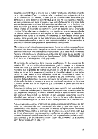 35
adaptación del individuo al entorno que lo rodea y el alcanzar el establecimiento
de vínculos sociales. Este concepto se debe considerar importante en la práctica
de la convivencia con valores, puesto que se considera una dimensión que
contribuye al pleno desarrollo del individuo, pero esto no se adquiere al instante,
ya que es necesario un largo proceso el cual se ira fortaleciendo a lo largo de la
vida de las personas mediante la interacción socializadora con la familia y por
ende la acción que ejerza la escuela este proceso será de suma importancia.
¿Qué implica el desarrollo socioafectivo sano? El docente como encargado
principal de las relaciones socioafectivas que establecen sus alumnos en el aula
de clases, debe implementar estrategias en las cuales ayude al individuo a
adaptarse más rápido a su entorno, desarrollando las habilidades propias para
lograrlo, pero no solo eso, ya que este también debe favorecer la creación de
situaciones en las cuales el alumno sea capaz de socializar de forma asertiva y
efectiva así también el expresar sus sentimientos y emociones.
“Aprender a convivir implica generar procesos humanos en los que prevalezcan
las relaciones democráticas, la aplicación de valores universales, el juicio ético y
estético en relación con una motricidad consciente. Es la base de la solidaridad
humana entendida como el reconocimiento a los derechos de los demás y la
actuación para su reconocimiento en los derechos.” (SEP, PROGRAMAS DE
ESTUDIO 2011 Tercer grado, 2011, pág. 408)
El concepto de convivencia tiene muchos significados. En los programas de
estudios 2011 de educación primaria en tercer grado lo maneja de la siguiente
forma: nos dice que convivir implica una serie de factores de los cuales nos
menciona que la práctica de valores universales es uno de los más prioritarios,
este a su vez va de la mano con el respeto a la diversidad cultural ya que saber
reconocer que todos somos diferentes tanto en pensamientos como en
costumbres y tradiciones nos lleva al ejercicio de una convivencia sana; el
ejercicio de la ciudadanía es manejado como uno de los factores que contribuyen
al mismo fin, también el reconocer y poner en práctica el respeto de los derechos
humanos es uno más de los aspectos que contribuyen al pleno ejercicio de la
convivencia.
Debemos considerar que la convivencia sana es un derecho que todo individuo
tiene puesto que este le ayuda a desarrollar sus capacidades en un ambiente de
paz, seguridad y equidad; al convivir tenemos todos el derecho de ser tratados
con dignidad, honestidad, así también el ser valorados respetando nuestra
identidad, pero así como cada uno tiene el derecho de hacer valido lo anterior
también tiene la obligación de tratar al resto de las personas de la misma forma.
“La convivencia escolar es el conjunto de relaciones interpersonales que se dan
entre los miembros de una comunidad educativa y que dan lugar a un
determinado clima escolar. Los valores, las formas de organización, la manera
de enfrentar los conflictos, la expresión de emociones, el tipo de protección que
se brinda al alumnado y otros aspectos, configuran en cada escuela un modo
especial de convivir que influye en la calidad de los aprendizajes, en la formación
del alumnado y en el ambiente escolar.” (SEP, PROGRAMAS DE ESTUDIO
2011 Tercer grado, 2011, pág. 410)
 