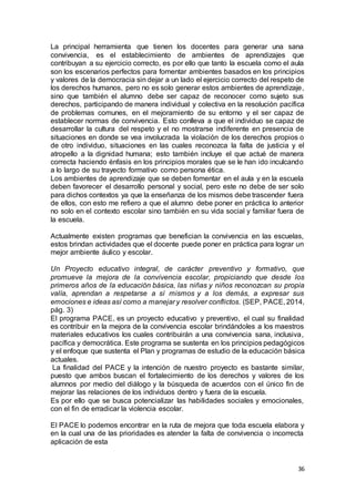 36
La principal herramienta que tienen los docentes para generar una sana
convivencia, es el establecimiento de ambientes de aprendizajes que
contribuyan a su ejercicio correcto, es por ello que tanto la escuela como el aula
son los escenarios perfectos para fomentar ambientes basados en los principios
y valores de la democracia sin dejar a un lado el ejercicio correcto del respeto de
los derechos humanos, pero no es solo generar estos ambientes de aprendizaje,
sino que también el alumno debe ser capaz de reconocer como sujeto sus
derechos, participando de manera individual y colectiva en la resolución pacífica
de problemas comunes, en el mejoramiento de su entorno y el ser capaz de
establecer normas de convivencia. Esto conlleva a que el individuo se capaz de
desarrollar la cultura del respeto y el no mostrarse indiferente en presencia de
situaciones en donde se vea involucrada la violación de los derechos propios o
de otro individuo, situaciones en las cuales reconozca la falta de justicia y el
atropello a la dignidad humana; esto también incluye el que actué de manera
correcta haciendo énfasis en los principios morales que se le han ido inculcando
a lo largo de su trayecto formativo como persona ética.
Los ambientes de aprendizaje que se deben fomentar en el aula y en la escuela
deben favorecer el desarrollo personal y social, pero este no debe de ser solo
para dichos contextos ya que la enseñanza de los mismos debe trascender fuera
de ellos, con esto me refiero a que el alumno debe poner en práctica lo anterior
no solo en el contexto escolar sino también en su vida social y familiar fuera de
la escuela.
Actualmente existen programas que benefician la convivencia en las escuelas,
estos brindan actividades que el docente puede poner en práctica para lograr un
mejor ambiente áulico y escolar.
Un Proyecto educativo integral, de carácter preventivo y formativo, que
promueve la mejora de la convivencia escolar, propiciando que desde los
primeros años de la educación básica, las niñas y niños reconozcan su propia
valía, aprendan a respetarse a sí mismos y a los demás, a expresar sus
emociones e ideas así como a manejar y resolver conflictos. (SEP, PACE, 2014,
pág. 3)
El programa PACE, es un proyecto educativo y preventivo, el cual su finalidad
es contribuir en la mejora de la convivencia escolar brindándoles a los maestros
materiales educativos los cuales contribuirán a una convivencia sana, inclusiva,
pacífica y democrática. Este programa se sustenta en los principios pedagógicos
y el enfoque que sustenta el Plan y programas de estudio de la educación básica
actuales.
La finalidad del PACE y la intención de nuestro proyecto es bastante similar,
puesto que ambos buscan el fortalecimiento de los derechos y valores de los
alumnos por medio del diálogo y la búsqueda de acuerdos con el único fin de
mejorar las relaciones de los individuos dentro y fuera de la escuela.
Es por ello que se busca potencializar las habilidades sociales y emocionales,
con el fin de erradicar la violencia escolar.
El PACE lo podemos encontrar en la ruta de mejora que toda escuela elabora y
en la cual una de las prioridades es atender la falta de convivencia o incorrecta
aplicación de esta
 