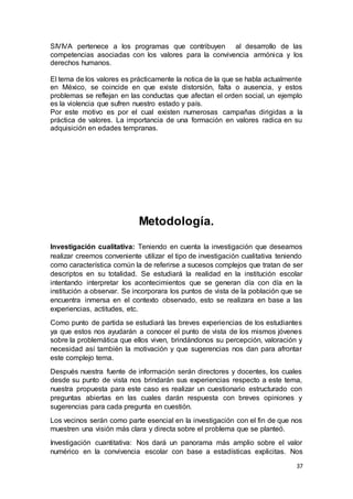 37
SIVIVA pertenece a los programas que contribuyen al desarrollo de las
competencias asociadas con los valores para la convivencia armónica y los
derechos humanos.
El tema de los valores es prácticamente la notica de la que se habla actualmente
en México, se coincide en que existe distorsión, falta o ausencia, y estos
problemas se reflejan en las conductas que afectan el orden social, un ejemplo
es la violencia que sufren nuestro estado y país.
Por este motivo es por el cual existen numerosas campañas dirigidas a la
práctica de valores. La importancia de una formación en valores radica en su
adquisición en edades tempranas.
Metodología.
Investigación cualitativa: Teniendo en cuenta la investigación que deseamos
realizar creemos conveniente utilizar el tipo de investigación cualitativa teniendo
como característica común la de referirse a sucesos complejos que tratan de ser
descriptos en su totalidad. Se estudiará la realidad en la institución escolar
intentando interpretar los acontecimientos que se generan día con día en la
institución a observar. Se incorporara los puntos de vista de la población que se
encuentra inmersa en el contexto observado, esto se realizara en base a las
experiencias, actitudes, etc.
Como punto de partida se estudiará las breves experiencias de los estudiantes
ya que estos nos ayudarán a conocer el punto de vista de los mismos jóvenes
sobre la problemática que ellos viven, brindándonos su percepción, valoración y
necesidad así también la motivación y que sugerencias nos dan para afrontar
este complejo tema.
Después nuestra fuente de información serán directores y docentes, los cuales
desde su punto de vista nos brindarán sus experiencias respecto a este tema,
nuestra propuesta para este caso es realizar un cuestionario estructurado con
preguntas abiertas en las cuales darán respuesta con breves opiniones y
sugerencias para cada pregunta en cuestión.
Los vecinos serán como parte esencial en la investigación con el fin de que nos
muestren una visión más clara y directa sobre el problema que se planteó.
Investigación cuantitativa: Nos dará un panorama más amplio sobre el valor
numérico en la convivencia escolar con base a estadísticas explicitas. Nos
 
