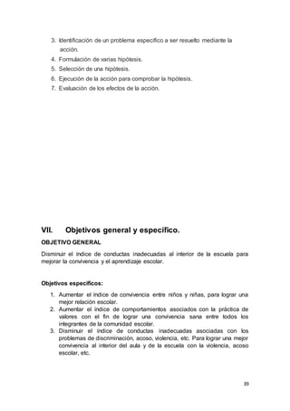 39
3. Identificación de un problema específico a ser resuelto mediante la
acción.
4. Formulación de varias hipótesis.
5. Selección de una hipótesis.
6. Ejecución de la acción para comprobar la hipótesis.
7. Evaluación de los efectos de la acción.
VII. Objetivos general y específico.
OBJETIVO GENERAL
Disminuir el índice de conductas inadecuadas al interior de la escuela para
mejorar la convivencia y el aprendizaje escolar.
Objetivos específicos:
1. Aumentar el índice de convivencia entre niños y niñas, para lograr una
mejor relación escolar.
2. Aumentar el índice de comportamientos asociados con la práctica de
valores con el fin de lograr una convivencia sana entre todos los
integrantes de la comunidad escolar.
3. Disminuir el índice de conductas inadecuadas asociadas con los
problemas de discriminación, acoso, violencia, etc. Para lograr una mejor
convivencia al interior del aula y de la escuela con la violencia, acoso
escolar, etc.
 