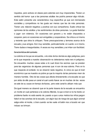 4
inquietos, pero activos en clases pero además son muy impacientes. Tienen un
sentido del humor que a las personas adultas les podría parecer algo ridículo.
Este salón presenta una característica muy específica ya que son demasiado
sociables y competitivos no les gusta ser menos que las de más personas.
Tienen una relación negativa y positiva con sus compañeros. Suele criticar las
opiniones de los adultos y los sentimientos de otras personas. Le gusta fastidiar
o jugar con violencia. En ocasiones son grosero y no están dispuestos a
cooperar, pero en ocasiones son amigables y cooperativos. Se critica a sí mismo
y resiente que otros lo critiquen. Tiene preocupaciones y temores acerca de la
escuela y sus amigos. Son muy sensible, particularmente en cuanto a sí mismo.
Tiene dudas e inseguridades. A veces es muy sensibles y se irritan con facilidad.
Características del contexto
La colonia en la que se encuentra, a la vista de los demás es algo peligrosa, pero
en lo que respecta a nuestra observación no detectamos nada raro ni peligroso.
Se encuentra muchas casas solas a lo cual dicen los vecinos que se prestan
para las vagancias de algunas personas que ni son de esa colonia. Pero en lo
que respecta al contexto no se observó nada negativo, lo único es que el nivel
económico que se muestra es pobre ya que la mayoría de las personas viven de
manera humilde. Otra de las cosas que afecta directamente a la escuela es que
por atrás de ella pasa un canal el cual cundo llueve se en muchas de las veces
se sale de su cause en tiempo de lluvias, pero este canal lo utilizan más que
De igual manera se observó que en la parte trasera de la escuela se encuentra
un monte en cual pertenece a la colonia Allende, lo que si bien si no ha traído un
problema fuerte no está exento de, puesto a que s unos metros los niños juegan
futbol en las canchas de la escuela, con algún tipo de riesgo de que algún animal
salga entre el monte, o bien cuando se les vuela el balón nos a tocado ver que
incluso se brincan.
 