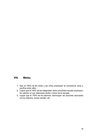 40
VIII. Metas.
1. Que el 100% de las niñas y los niños practiquen la convivencia sana y
pacífica entre ellos.
2. Lograr que el 100% de los integrantes de la comunidad escolar practiquen
los valores en sus relaciones dentro y fuera de la escuela.
3. Lograr que el 100% de los alumnos disminuyan las acciones asociadas
con la violencia, acoso escolar, etc.
 