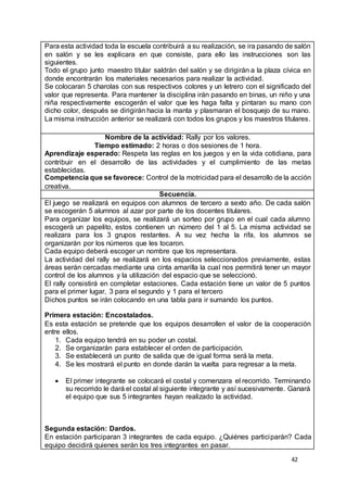 42
Para esta actividad toda la escuela contribuirá a su realización, se ira pasando de salón
en salón y se les explicara en que consiste, para ello las instrucciones son las
siguientes.
Todo el grupo junto maestro titular saldrán del salón y se dirigirán a la plaza cívica en
donde encontrarán los materiales necesarios para realizar la actividad.
Se colocaran 5 charolas con sus respectivos colores y un letrero con el significado del
valor que representa. Para mantener la disciplina irán pasando en binas, un niño y una
niña respectivamente escogerán el valor que les haga falta y pintaran su mano con
dicho color, después se dirigirán hacia la manta y plasmaran el bosquejo de su mano.
La misma instrucción anterior se realizará con todos los grupos y los maestros titulares.
Nombre de la actividad: Rally por los valores.
Tiempo estimado: 2 horas o dos sesiones de 1 hora.
Aprendizaje esperado: Respeta las reglas en los juegos y en la vida cotidiana, para
contribuir en el desarrollo de las actividades y el cumplimiento de las metas
establecidas.
Competencia que se favorece: Control de la motricidad para el desarrollo de la acción
creativa.
Secuencia.
El juego se realizará en equipos con alumnos de tercero a sexto año. De cada salón
se escogerán 5 alumnos al azar por parte de los docentes titulares.
Para organizar los equipos, se realizará un sorteo por grupo en el cual cada alumno
escogerá un papelito, estos contienen un número del 1 al 5. La misma actividad se
realizara para los 3 grupos restantes. A su vez hecha la rifa, los alumnos se
organizarán por los números que les tocaron.
Cada equipo deberá escoger un nombre que los representara.
La actividad del rally se realizará en los espacios seleccionados previamente, estas
áreas serán cercadas mediante una cinta amarilla la cual nos permitirá tener un mayor
control de los alumnos y la utilización del espacio que se seleccionó.
El rally consistirá en completar estaciones. Cada estación tiene un valor de 5 puntos
para el primer lugar, 3 para el segundo y 1 para el tercero
Dichos puntos se irán colocando en una tabla para ir sumando los puntos.
Primera estación: Encostalados.
Es esta estación se pretende que los equipos desarrollen el valor de la cooperación
entre ellos.
1. Cada equipo tendrá en su poder un costal.
2. Se organizarán para establecer el orden de participación.
3. Se establecerá un punto de salida que de igual forma será la meta.
4. Se les mostrará el punto en donde darán la vuelta para regresar a la meta.
 El primer integrante se colocará el costal y comenzara el recorrido. Terminando
su recorrido le dará el costal al siguiente integrante y así sucesivamente. Ganará
el equipo que sus 5 integrantes hayan realizado la actividad.
Segunda estación: Dardos.
En estación participaran 3 integrantes de cada equipo. ¿Quiénes participarán? Cada
equipo decidirá quienes serán los tres integrantes en pasar.
 
