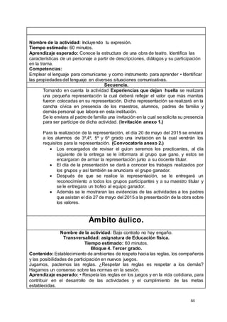 44
Nombre de la actividad: Incluyendo tu expresión.
Tiempo estimado: 60 minutos.
Aprendizaje esperado: Conoce la estructura de una obra de teatro. Identifica las
características de un personaje a partir de descripciones, diálogos y su participación
en la trama.
Competencias:
Emplear el lenguaje para comunicarse y como instrumento para aprender • Identificar
las propiedades del lenguaje en diversas situaciones comunicativas.
Secuencia.
Tomando en cuenta la actividad Experiencias que dejan huella se realizará
una pequeña representación la cual deberá reflejar el valor que más manitas
fueron colocadas en su representación. Dicha representación se realizará en la
cancha cívica en presencia de los maestros, alumnos, padres de familia y
demás personal que labora en esta institución.
Se le enviara al padre de familia una invitación en la cual se solicita su presencia
para ser partícipe de dicha actividad. (Invitación anexo 1.)
Para la realización de la representación, el día 20 de mayo del 2015 se enviara
a los alumnos de 3º,4º, 5º y 6º grado una invitación en la cual vendrán los
requisitos para la representación. (Convocatoria anexo 2.)
 Los encargados de revisar el guion seremos los practicantes, al día
siguiente de la entrega se le informara al grupo que gano, y estos se
encargaran de armar la representación junto a su docente titular.
 El día de la presentación se dará a conocer los trabajos realizados por
los grupos y así también se anunciara el grupo ganador.
 Después de que se realice la representación, se le entregará un
reconocimiento a todos los grupos participantes y a su maestro titular y
se le entregara un trofeo al equipo ganador.
 Además se le mostraran las evidencias de las actividades a los padres
que asistan el día 27 de mayo del 2015 a la presentación de la obra sobre
los valores.
Ámbito áulico.
Nombre de la actividad: Bajo contrato no hay engaño.
Transversalidad: asignatura de Educación física.
Tiempo estimado: 60 minutos.
Bloque 4. Tercer grado.
Contenido: Establecimiento de ambientes de respeto hacia las reglas, los compañeros
y las posibilidades de participación en nuevos juegos.
Jugamos, pactemos las reglas. ¿Respetar las reglas es respetar a los demás?
Hagamos un consenso sobre las normas en la sesión.
Aprendizaje esperado: • Respeta las reglas en los juegos y en la vida cotidiana, para
contribuir en el desarrollo de las actividades y el cumplimiento de las metas
establecidas.
 
