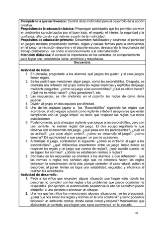 45
Competencia que se favorece: Control de la motricidad para el desarrollo de la acción
creativa.
Propósitos de la educación básica: Propongan actividades que les permitan convivir
en ambientes caracterizados por el buen trato, el respeto, el interés, la seguridad y la
confianza, afianzando sus valores a partir de la motricidad.
Propósitos de educación primaria: Desarrollen habilidades y destrezas al participar
en juegos motores proponiendo normas, reglas y nuevas formas para la convivencia
en el juego, la iniciación deportiva y el deporte escolar, destacando la importancia del
trabajo colaborativo, así como el reconocimiento a la interculturalidad.
Intención didáctica: A conocer la importancia de los contratos de comportamiento
para lograr una convivencia sana, armónica y respetuosa.
Secuencia.
Actividad de inicio:
1. En plenaria, preguntarle a los alumnos qué juegos les gustan y si esos juegos
tienen reglas.
2. Se les pedirá que mencionen algún juego, como las escondidillas. Después, se
orientara a la reflexión del grupo sobre las reglas implícitas y explícitas del juego
mediante preguntas: ¿cómo se juega a las escondidillas? ¿Qué es válido hacer?
¿Qué no es válido hacer? ¿Hay ganadores?, etc.
3. Las respuestas, se irán anotando en el pizarrón las reglas de cómo debe
jugarse.
4. Dividir al grupo en dos equipos por afinidad.
5. Uno de los equipos jugara a las “Escondidillas” siguiendo las reglas que
acordaron, el otro equipo actuará como vigilante y deberá asegurarse que estén
cumpliendo con un “juego limpio” es decir, que respeten las reglas que todos
establecieron.
6. Posteriormente, pida al equipo vigilante que juegue a las escondidillas, pero con
una variante, no existen reglas del juego. El otro equipo registrará lo que
observa con el desarrollo del juego, ¿qué pasa con los participantes?, ¿cuál es
su actitud?, ¿se pone algún orden?, ¿cómo se desarrolla el juego?, ¿cómo
termina? Dé oportunidad a que jueguen un par de ocasiones.
7. Al finalizar el juego, contestaran lo siguiente: ¿cómo se sintieron al jugar a las
escondidillas?, ¿qué diferencias encontraron entre un juego limpio donde se
respetan las reglas y un juego que carece de reglas?, ¿qué sucede cuando no
se siguen las normas?, ¿dónde se establecen normas y reglas?
8. Con base en las respuestas se orientará a los alumnos a que reflexionen que
las normas o reglas nos señalan algo que no debemos hacer; las reglas
favorecen la conservación de la vida, porque controlan el caos natural, evitan el
desorden; al poner límites se logra una estabilidad, seguridad y eficiencia al
realizar las actividades.
Actividad de desarrollo:
1. Pedir a los niños que enuncien alguna situación que hayan visto donde las
personas no cumplen con las reglas y los problemas que puede ocasionar no
respetarlas, por ejemplo un automovilista pasándose el alto del semáforo puede
atropellar a una persona o provocar un choque.
2. Una vez que los niños han mencionado algunas situaciones, se les preguntará:
¿para qué nos sirven las reglas y normas en la vida cotidiana? ¿Cómo podemos
favorecer un ambiente cordial, donde exista orden y respeto? Mencióneles que
elaborarán un contrato para lograr una sana convivencia en la escuela.
 