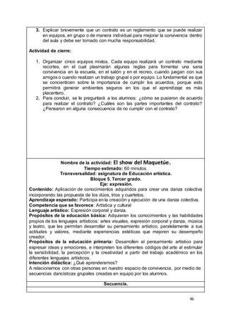46
3. Explicar brevemente que un contrato es un reglamento que se puede realizar
en equipos, en grupo o de manera individual para mejorar la convivencia dentro
del aula y debe ser tomado con mucha responsabilidad.
Actividad de cierre:
1. Organizar cinco equipos mixtos. Cada equipo realizará un contrato mediante
recortes, en el cual plasmarán algunas reglas para fomentar una sana
convivencia en la escuela, en el salón y en el recreo, cuando juegan con sus
amigos o cuando realizan un trabajo grupal o por equipo. Lo fundamental es que
se concienticen sobre la importancia de cumplir los acuerdos, porque esto
permitirá generar ambientes seguros en los que el aprendizaje es más
placentero.
2. Para concluir, se le preguntará a los alumnos: ¿cómo se pusieron de acuerdo
para realizar el contrato? ¿Cuáles son las partes importantes del contrato?
¿Pensaron en alguna consecuencia de no cumplir con el contrato?
Nombre de la actividad: El show del Maquetúe.
Tiempo estimado: 60 minutos.
Transversalidad: asignatura de Educación artística.
Bloque 5. Tercer grado.
Eje: expresión.
Contenido: Aplicación de conocimientos adquiridos para crear una danza colectiva
incorporando las propuesta de los dúos, tríos y cuartetos.
Aprendizaje esperado: Participa en la creación y ejecución de una danza colectiva.
Competencia que se favorece: Artística y cultural
Lenguaje artístico: Expresión corporal y danza.
Propósitos de la educación básica: Adquieran los conocimientos y las habilidades
propios de los lenguajes artísticos: artes visuales, expresión corporal y danza, música
y teatro, que les permitan desarrollar su pensamiento artístico, paralelamente a sus
actitudes y valores, mediante experiencias estéticas que mejoren su desempeño
creador.
Propósitos de la educación primaria: Desarrollen el pensamiento artístico para
expresar ideas y emociones, e interpreten los diferentes códigos del arte al estimular
la sensibilidad, la percepción y la creatividad a partir del trabajo académico en los
diferentes lenguajes artísticos.
Intención didáctica: ¿Qué aprenderemos?
A relacionarnos con otras personas en nuestro espacio de convivencia, por medio de
secuencias dancísticas grupales creadas en equipo por los alumnos.
Secuencia.
 