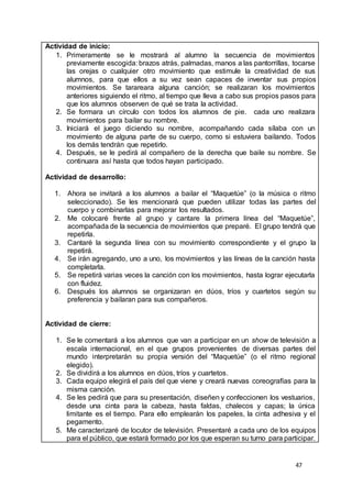 47
Actividad de inicio:
1. Primeramente se le mostrará al alumno la secuencia de movimientos
previamente escogida: brazos atrás, palmadas, manos a las pantorrillas, tocarse
las orejas o cualquier otro movimiento que estimule la creatividad de sus
alumnos, para que ellos a su vez sean capaces de inventar sus propios
movimientos. Se tarareara alguna canción; se realizaran los movimientos
anteriores siguiendo el ritmo, al tiempo que lleva a cabo sus propios pasos para
que los alumnos observen de qué se trata la actividad.
2. Se formara un círculo con todos los alumnos de pie. cada uno realizara
movimientos para bailar su nombre.
3. Iniciará el juego diciendo su nombre, acompañando cada sílaba con un
movimiento de alguna parte de su cuerpo, como si estuviera bailando. Todos
los demás tendrán que repetirlo.
4. Después, se le pedirá al compañero de la derecha que baile su nombre. Se
continuara así hasta que todos hayan participado.
Actividad de desarrollo:
1. Ahora se invitará a los alumnos a bailar el “Maquetúe” (o la música o ritmo
seleccionado). Se les mencionará que pueden utilizar todas las partes del
cuerpo y combinarlas para mejorar los resultados.
2. Me colocaré frente al grupo y cantare la primera línea del “Maquetúe”,
acompañada de la secuencia de movimientos que preparé. El grupo tendrá que
repetirla.
3. Cantaré la segunda línea con su movimiento correspondiente y el grupo la
repetirá.
4. Se irán agregando, uno a uno, los movimientos y las líneas de la canción hasta
completarla.
5. Se repetirá varias veces la canción con los movimientos, hasta lograr ejecutarla
con fluidez.
6. Después los alumnos se organizaran en dúos, tríos y cuartetos según su
preferencia y bailaran para sus compañeros.
Actividad de cierre:
1. Se le comentará a los alumnos que van a participar en un show de televisión a
escala internacional, en el que grupos provenientes de diversas partes del
mundo interpretarán su propia versión del “Maquetúe” (o el ritmo regional
elegido).
2. Se dividirá a los alumnos en dúos, tríos y cuartetos.
3. Cada equipo elegirá el país del que viene y creará nuevas coreografías para la
misma canción.
4. Se les pedirá que para su presentación, diseñen y confeccionen los vestuarios,
desde una cinta para la cabeza, hasta faldas, chalecos y capas; la única
limitante es el tiempo. Para ello emplearán los papeles, la cinta adhesiva y el
pegamento.
5. Me caracterizaré de locutor de televisión. Presentaré a cada uno de los equipos
para el público, que estará formado por los que esperan su turno para participar.
 