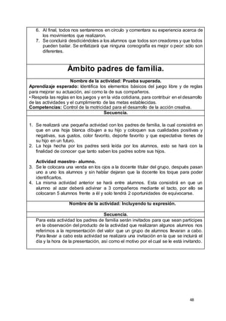 48
6. Al final, todos nos sentaremos en círculo y comentara su experiencia acerca de
los movimientos que realizaron.
7. Se concluirá desdiciéndoles a los alumnos que todos son creadores y que todos
pueden bailar. Se enfatizará que ninguna coreografía es mejor o peor: sólo son
diferentes.
Ámbito padres de familia.
Nombre de la actividad: Prueba superada.
Aprendizaje esperado: Identifica los elementos básicos del juego libre y de reglas
para mejorar su actuación, así como la de sus compañeros.
• Respeta las reglas en los juegos y en la vida cotidiana, para contribuir en el desarrollo
de las actividades y el cumplimiento de las metas establecidas.
Competencias: Control de la motricidad para el desarrollo de la acción creativa.
Secuencia.
1. Se realizará una pequeña actividad con los padres de familia, la cual consistirá en
que en una hoja blanca dibujen a su hijo y coloquen sus cualidades positivas y
negativas, sus gustos, color favorito, deporte favorito y que expectativa tienes de
su hijo en un futuro.
2. La hoja hecha por los padres será leída por los alumnos, esto se hará con la
finalidad de conocer que tanto saben los padres sobre sus hijos.
Actividad maestro- alumno.
3. Se le colocara una venda en los ojos a la docente titular del grupo, después pasan
uno a uno los alumnos y sin hablar dejaran que la docente los toque para poder
identificarlos.
4. La misma actividad anterior se hará entre alumnos. Esta consistirá en que un
alumno al azar deberá adivinar a 3 compañeros mediante el tacto, por ello se
colocaran 5 alumnos frente a él y solo tendrá 2 oportunidades de equivocarse.
Nombre de la actividad: Incluyendo tu expresión.
Secuencia.
Para esta actividad los padres de familia serán invitados para que sean partícipes
en la observación del producto de la actividad que realizaran algunos alumnos nos
referimos a la representación del valor que un grupo de alumnos llevaran a cabo.
Para llevar a cabo esta actividad se realizara una invitación en la que se incluirá el
día y la hora de la presentación, así como el motivo por el cual se le está invitando.
 