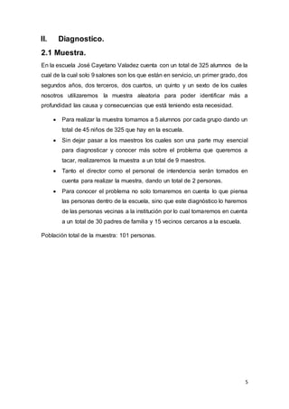 5
II. Diagnostico.
2.1 Muestra.
En la escuela José Cayetano Valadez cuenta con un total de 325 alumnos de la
cual de la cual solo 9 salones son los que están en servicio, un primer grado, dos
segundos años, dos terceros, dos cuartos, un quinto y un sexto de los cuales
nosotros utilizaremos la muestra aleatoria para poder identificar más a
profundidad las causa y consecuencias que está teniendo esta necesidad.
 Para realizar la muestra tomamos a 5 alumnos por cada grupo dando un
total de 45 niños de 325 que hay en la escuela.
 Sin dejar pasar a los maestros los cuales son una parte muy esencial
para diagnosticar y conocer más sobre el problema que queremos a
tacar, realizaremos la muestra a un total de 9 maestros.
 Tanto el director como el personal de intendencia serán tomados en
cuenta para realizar la muestra, dando un total de 2 personas.
 Para conocer el problema no solo tomaremos en cuenta lo que piensa
las personas dentro de la escuela, sino que este diagnóstico lo haremos
de las personas vecinas a la institución por lo cual tomaremos en cuenta
a un total de 30 padres de familia y 15 vecinos cercanos a la escuela.
Población total de la muestra: 101 personas.
 