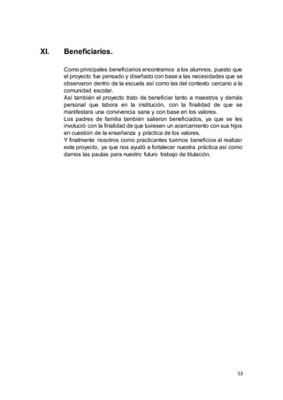 53
XI. Beneficiarios.
Como principales beneficiarios encontramos a los alumnos, puesto que
el proyecto fue pensado y diseñado con base a las necesidades que se
observaron dentro de la escuela así como las del contexto cercano a la
comunidad escolar.
Así también el proyecto trato de beneficiar tanto a maestros y demás
personal que labora en la institución, con la finalidad de que se
manifestara una convivencia sana y con base en los valores.
Los padres de familia también salieron beneficiados, ya que se les
involucró con la finalidad de que tuviesen un acercamiento con sus hijos
en cuestión de la enseñanza y práctica de los valores.
Y finalmente nosotros como practicantes tuvimos beneficios al realizar
este proyecto, ya que nos ayudó a fortalecer nuestra práctica así como
darnos las pautas para nuestro futuro trabajo de titulación.
 