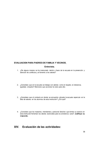 58
EVALUACION PARA PADRES DE FAMILIA Y VECINOS.
Entrevista.
1. ¿De alguna manera se ha involucrado dentro y fuera de la escuela en la prevención y
atención de conflictos y el fomento a los valores?
2. ¿Considera que en la escuela se trabaja con valores como el respeto, la tolerancia,
igualdad, empatía? Mencione que acciones ha visto para ello.
3. ¿Considera que el contexto en donde se encuentra ubicada la escuela repercute en la
falta de valores en los alumnos de esta institución? ¿Por qué?
4. ¿Considera que los maestros, intendentes y personal directivo que brinda su servicio en
esta institución fomentan los valores esenciales para la convivencia sana? Justifique su
respuesta.
XIV. Evaluación de las actividades:
 