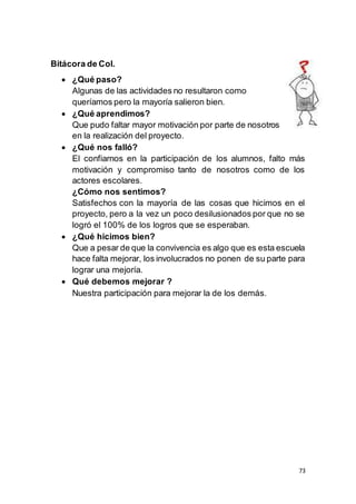 73
Bitácora de Col.
 ¿Qué paso?
Algunas de las actividades no resultaron como
queríamos pero la mayoría salieron bien.
 ¿Qué aprendimos?
Que pudo faltar mayor motivación por parte de nosotros
en la realización del proyecto.
 ¿Qué nos falló?
El confiarnos en la participación de los alumnos, falto más
motivación y compromiso tanto de nosotros como de los
actores escolares.
¿Cómo nos sentimos?
Satisfechos con la mayoría de las cosas que hicimos en el
proyecto, pero a la vez un poco desilusionados por que no se
logró el 100% de los logros que se esperaban.
 ¿Qué hicimos bien?
Que a pesar de que la convivencia es algo que es esta escuela
hace falta mejorar, los involucrados no ponen de su parte para
lograr una mejoría.
 Qué debemos mejorar ?
Nuestra participación para mejorar la de los demás.
 
