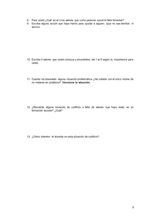9
8. Para usted ¿Cuál es el o los valores que como persona social le falta fomentar?
9. Escriba alguna acción que haya hecho para ayudar a alguien. (que no sea familiar, ni
vecino).
10. Escriba 5 valores que usted conozca y enumérelos del 1 al 5 según la importancia para
usted.
11. Cuando ha observado alguna situación problemática ¿Ha callado con el único motivo de
no meterse en problema? Mencione la situación.
12. ¿Recuerda alguna situación de conflicto o falta de valores que haya vivido en su
formación escolar? ¿Cuál?
13. ¿Cómo intervino el docente en esta situación de conflicto?
 