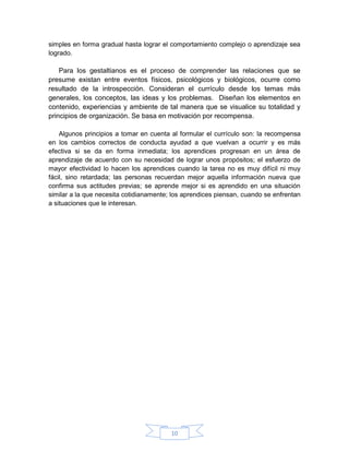 simples en forma gradual hasta lograr el comportamiento complejo o aprendizaje sea
logrado.

    Para los gestaltianos es el proceso de comprender las relaciones que se
presume existan entre eventos físicos, psicológicos y biológicos, ocurre como
resultado de la introspección. Consideran el currículo desde los temas más
generales, los conceptos, las ideas y los problemas. Diseñan los elementos en
contenido, experiencias y ambiente de tal manera que se visualice su totalidad y
principios de organización. Se basa en motivación por recompensa.

    Algunos principios a tomar en cuenta al formular el currículo son: la recompensa
en los cambios correctos de conducta ayudad a que vuelvan a ocurrir y es más
efectiva si se da en forma inmediata; los aprendices progresan en un área de
aprendizaje de acuerdo con su necesidad de lograr unos propósitos; el esfuerzo de
mayor efectividad lo hacen los aprendices cuando la tarea no es muy difícil ni muy
fácil, sino retardada; las personas recuerdan mejor aquella información nueva que
confirma sus actitudes previas; se aprende mejor si es aprendido en una situación
similar a la que necesita cotidianamente; los aprendices piensan, cuando se enfrentan
a situaciones que le interesan.




                                         10
 