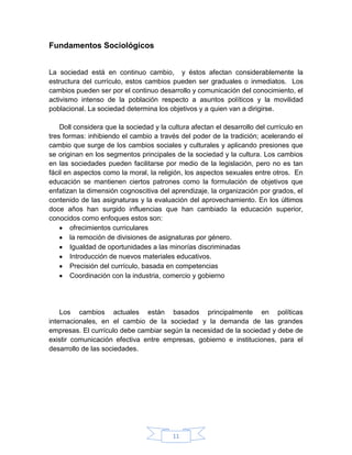Fundamentos Sociológicos


La sociedad está en continuo cambio, y éstos afectan considerablemente la
estructura del currículo, estos cambios pueden ser graduales o inmediatos. Los
cambios pueden ser por el continuo desarrollo y comunicación del conocimiento, el
activismo intenso de la población respecto a asuntos políticos y la movilidad
poblacional. La sociedad determina los objetivos y a quien van a dirigirse.

    Doll considera que la sociedad y la cultura afectan el desarrollo del currículo en
tres formas: inhibiendo el cambio a través del poder de la tradición; acelerando el
cambio que surge de los cambios sociales y culturales y aplicando presiones que
se originan en los segmentos principales de la sociedad y la cultura. Los cambios
en las sociedades pueden facilitarse por medio de la legislación, pero no es tan
fácil en aspectos como la moral, la religión, los aspectos sexuales entre otros. En
educación se mantienen ciertos patrones como la formulación de objetivos que
enfatizan la dimensión cognoscitiva del aprendizaje, la organización por grados, el
contenido de las asignaturas y la evaluación del aprovechamiento. En los últimos
doce años han surgido influencias que han cambiado la educación superior,
conocidos como enfoques estos son:
        ofrecimientos curriculares
        la remoción de divisiones de asignaturas por género.
        Igualdad de oportunidades a las minorías discriminadas
        Introducción de nuevos materiales educativos.
        Precisión del currículo, basada en competencias
        Coordinación con la industria, comercio y gobierno




    Los cambios actuales están basados principalmente en políticas
internacionales, en el cambio de la sociedad y la demanda de las grandes
empresas. El currículo debe cambiar según la necesidad de la sociedad y debe de
existir comunicación efectiva entre empresas, gobierno e instituciones, para el
desarrollo de las sociedades.




                                         11
 