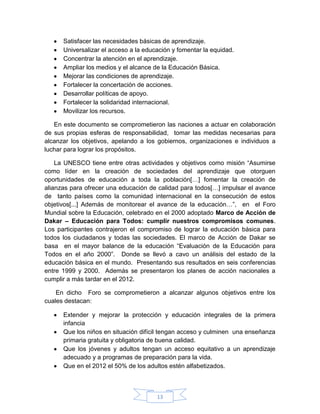 Satisfacer las necesidades básicas de aprendizaje.
      Universalizar el acceso a la educación y fomentar la equidad.
      Concentrar la atención en el aprendizaje.
      Ampliar los medios y el alcance de la Educación Básica.
      Mejorar las condiciones de aprendizaje.
      Fortalecer la concertación de acciones.
      Desarrollar políticas de apoyo.
      Fortalecer la solidaridad internacional.
      Movilizar los recursos.

   En este documento se comprometieron las naciones a actuar en colaboración
de sus propias esferas de responsabilidad, tomar las medidas necesarias para
alcanzar los objetivos, apelando a los gobiernos, organizaciones e individuos a
luchar para lograr los propósitos.

    La UNESCO tiene entre otras actividades y objetivos como misión “Asumirse
como líder en la creación de sociedades del aprendizaje que otorguen
oportunidades de educación a toda la población[…] fomentar la creación de
alianzas para ofrecer una educación de calidad para todos[…] impulsar el avance
de tanto países como la comunidad internacional en la consecución de estos
objetivos[...] Además de monitorear el avance de la educación…”, en el Foro
Mundial sobre la Educación, celebrado en el 2000 adoptado Marco de Acción de
Dakar – Educación para Todos: cumplir nuestros compromisos comunes.
Los participantes contrajeron el compromiso de lograr la educación básica para
todos los ciudadanos y todas las sociedades. El marco de Acción de Dakar se
basa en el mayor balance de la educación “Evaluación de la Educación para
Todos en el año 2000”. Donde se llevó a cavo un análisis del estado de la
educación básica en el mundo. Presentando sus resultados en seis conferencias
entre 1999 y 2000. Además se presentaron los planes de acción nacionales a
cumplir a más tardar en el 2012.

    En dicho Foro se comprometieron a alcanzar algunos objetivos entre los
cuales destacan:

      Extender y mejorar la protección y educación integrales de la primera
      infancia
      Que los niños en situación difícil tengan acceso y culminen una enseñanza
      primaria gratuita y obligatoria de buena calidad.
      Que los jóvenes y adultos tengan un acceso equitativo a un aprendizaje
      adecuado y a programas de preparación para la vida.
      Que en el 2012 el 50% de los adultos estén alfabetizados.



                                       13
 