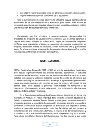 Que al 2015 lograr la equidad entre los géneros en relación a la educación.
      Mejorar todos los aspectos cualitativos de la educación.

    Para el cumplimiento de estos objetivos la UNESCO seguirá coordinando las
actividades de los que cooperan en la Educación para Todos. Para lo cual se
convocará a reuniones para impulsar el compromiso contraído en el plano político
y la movilización de recursos técnicos y financieros.



    Cumpliendo con los principios y recomendaciones internacionales los
propósitos del programa de Educación Preescolar son: Que los niños aprendan a
regular emociones, trabajar en colaboración, reglas de convivencia, adquieran
confianza para expresarse, mejoren su capacidad de escucha, enriquezcan su
lenguaje, desarrollen interés por la lectura, sepan expresarse oral y gráficamente
ideas. En sí que mediante el desarrollo de competencias se logren niños y niñas
más seguras, autónomas, creativas y participativas.



                               NIVEL NACIONAL


El Plan Nacional de Desarrollo 2007 – 2012, en uno de sus objetivos Nacionales,
dice: reducir significativamente las brechas sociales, económicas y culturales
persistentes en la sociedad, y que esto se traduzca en que los mexicanos sean
tratados con equidad y justicia en todas las esferas de su vida, de tal manera que
no exista forma alguna de discriminación. En el eje 3: Igualdad de oportunidades:
marca que cada mexicano, sin importar su lugar de origen y el ingreso de sus
padres, debe tener acceso a genuinas oportunidades de formación y de
realización. Para que esto suceda debe existir una coordinación efectiva entre
gobierno federal, estatal y municipal.

      En la Constitución política de los Estados Unidos Mexicanos en donde nos
menciona el Artículo 3º “Todo individuo tiene derecho a recibir educación. El
Estado – federación, estados, Distrito Federa y municipios-, impartirán educación
preescolar, primaria y secundaria. La educación preescolar, primaria y secundaria
conforman la educación básica obligatoria. La Educación que imparta el Estado
tenderá a desarrollar armónicamente, todas las facultades del ser humano y
fomentará en él, a la vez el amor a la Patria, el respeto a los derechos humanos y
la conciencia de la solidaridad internacional, en la independencia y en la justicia.”
Para ello se formó la Ley General de Educación que nos dice que es la que regula



                                         14
 