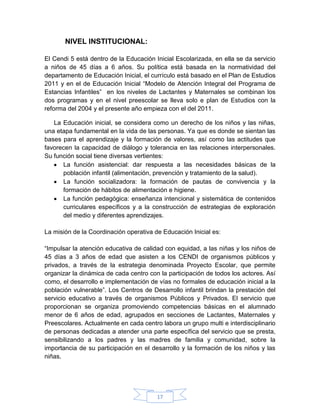 NIVEL INSTITUCIONAL:

El Cendi 5 está dentro de la Educación Inicial Escolarizada, en ella se da servicio
a niños de 45 días a 6 años. Su política está basada en la normatividad del
departamento de Educación Inicial, el currículo está basado en el Plan de Estudios
2011 y en el de Educación Inicial “Modelo de Atención Integral del Programa de
Estancias Infantiles” en los niveles de Lactantes y Maternales se combinan los
dos programas y en el nivel preescolar se lleva solo e plan de Estudios con la
reforma del 2004 y el presente año empieza con el del 2011.

   La Educación inicial, se considera como un derecho de los niños y las niñas,
una etapa fundamental en la vida de las personas. Ya que es donde se sientan las
bases para el aprendizaje y la formación de valores, así como las actitudes que
favorecen la capacidad de diálogo y tolerancia en las relaciones interpersonales.
Su función social tiene diversas vertientes:
      La función asistencial: dar respuesta a las necesidades básicas de la
      población infantil (alimentación, prevención y tratamiento de la salud).
      La función socializadora: la formación de pautas de convivencia y la
      formación de hábitos de alimentación e higiene.
      La función pedagógica: enseñanza intencional y sistemática de contenidos
      curriculares específicos y a la construcción de estrategias de exploración
      del medio y diferentes aprendizajes.

La misión de la Coordinación operativa de Educación Inicial es:

“Impulsar la atención educativa de calidad con equidad, a las niñas y los niños de
45 días a 3 años de edad que asisten a los CENDI de organismos públicos y
privados, a través de la estrategia denominada Proyecto Escolar, que permite
organizar la dinámica de cada centro con la participación de todos los actores. Así
como, el desarrollo e implementación de vías no formales de educación inicial a la
población vulnerable”. Los Centros de Desarrollo infantil brindan la prestación del
servicio educativo a través de organismos Públicos y Privados. El servicio que
proporcionan se organiza promoviendo competencias básicas en el alumnado
menor de 6 años de edad, agrupados en secciones de Lactantes, Maternales y
Preescolares. Actualmente en cada centro labora un grupo multi e interdisciplinario
de personas dedicadas a atender una parte específica del servicio que se presta,
sensibilizando a los padres y las madres de familia y comunidad, sobre la
importancia de su participación en el desarrollo y la formación de los niños y las
niñas.




                                        17
 
