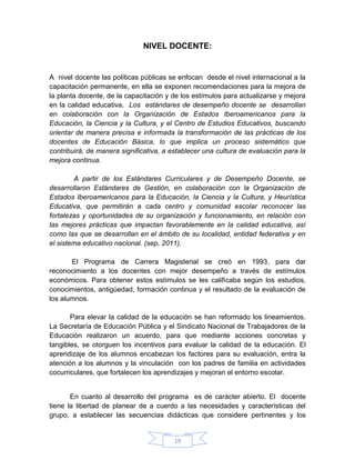 NIVEL DOCENTE:


A nivel docente las políticas públicas se enfocan desde el nivel internacional a la
capacitación permanente, en ella se exponen recomendaciones para la mejora de
la planta docente, de la capacitación y de los estímulos para actualizarse y mejora
en la calidad educativa. Los estándares de desempeño docente se desarrollan
en colaboración con la Organización de Estados Iberoamericanos para la
Educación, la Ciencia y la Cultura, y el Centro de Estudios Educativos, buscando
orientar de manera precisa e informada la transformación de las prácticas de los
docentes de Educación Básica, lo que implica un proceso sistemático que
contribuirá, de manera significativa, a establecer una cultura de evaluación para la
mejora continua.

        A partir de los Estándares Curriculares y de Desempeño Docente, se
desarrollaron Estándares de Gestión, en colaboración con la Organización de
Estados Iberoamericanos para la Educación, la Ciencia y la Cultura, y Heurística
Educativa, que permitirán a cada centro y comunidad escolar reconocer las
fortalezas y oportunidades de su organización y funcionamiento, en relación con
las mejores prácticas que impactan favorablemente en la calidad educativa, así
como las que se desarrollan en el ámbito de su localidad, entidad federativa y en
el sistema educativo nacional. (sep, 2011).

       El Programa de Carrera Magisterial se creó en 1993, para dar
reconocimiento a los docentes con mejor desempeño a través de estímulos
económicos. Para obtener estos estímulos se les calificaba según los estudios,
conocimientos, antigüedad, formación continua y el resultado de la evaluación de
los alumnos.

       Para elevar la calidad de la educación se han reformado los lineamientos.
La Secretaría de Educación Pública y el Sindicato Nacional de Trabajadores de la
Educación realizaron un acuerdo, para que mediante acciones concretas y
tangibles, se otorguen los incentivos para evaluar la calidad de la educación. El
aprendizaje de los alumnos encabezan los factores para su evaluación, entra la
atención a los alumnos y la vinculación con los padres de familia en actividades
cocurriculares, que fortalecen los aprendizajes y mejoran el entorno escolar.


       En cuanto al desarrollo del programa es de carácter abierto. El docente
tiene la libertad de planear de a cuerdo a las necesidades y características del
grupo, a establecer las secuencias didácticas que considere pertinentes y los


                                        19
 