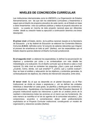 NIVELES DE CONCRECIÓN CURRÍCULAR
Las instituciones internacionales como la UNESCO y La Organización de Estados
Iberoamericanos, son las que dan los estándares curriculares y lineamientos a
seguir para el diseño de programa educativo de cada nación, es el Estado en base
a estos lineamientos crea sus políticas públicas y realiza el proyecto educativo se
nación. La puesta en marcha de éste proyecto nacional pasa por diferentes
niveles desde su creación hasta su ejecución a continuación daremos una breve
descripción:



El primer nivel: el Estado, dentro de la política nacional, basado en la Secretaría
de Educación y la ley federal de Educación se elaboran los Contenidos Básicos
Comunes (C.B.C) definidos como “el conjunto de saberes relevantes que integran
el proceso de enseñanza en todo el país” (Ibañez), son los especialistas que el
Estado dispone quienes elaboran el Diseño Curricular jurisdiccional.



En el segundo nivel: Lo elaboran los especialistas, lo definen la secuenciación de
objetivos y contenidos por ciclos y se contextualizan con más detalle las
metodologías y la evaluación. Es el diseño curricular que se llevará a cabo a nivel
nacional. En este nivel se contestan las preguntas ¿Qué y para qué enseñar?
¿Cuándo, Cómo, dónde, con qué enseñar? Y ¿Cómo, qué y cuándo evaluar?.
Aquí se hace el análisis y adecuación de los objetivos y contenidos generales, la
contextualización de objetivos, los criterios de intervención educativa, entre otros.



El tercer nivel: Es el que se desarrolla en el plantel Educativo: es el Plan
Institucional, se divide en áreas o asignaturas y ahí se definen las unidades
didácticas a desarrollar en cada grado, se planifica y distribuyen los contenidos y
las evaluaciones. Ajustándose a los lineamientos del Plan Educativo Nacional. El
proyecto institucional explica las intenciones a partir de un análisis previo de la
realidad e interrelaciona todas las acciones en el marco que las fundamenta. De
esta manera se resinifica el rol de los agentes de la comunidad educativa […]los
compromisos, acuerdos o concertaciones deben estar preferentemente
explicitados en el Proyecto Curricular institucional, constituyendo un modelo de
organización y relaciones sociales (Ibañez).




                                         22
 