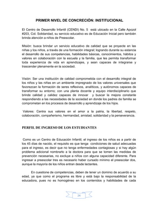 PRIMER NIVEL DE CONCRECIÓN: INSTITUCIONAL

El Centro de Desarrollo Infantil (CENDI) No. 5 está ubicado en la Calle Apozol
#203, Col. Solidaridad, su servicio educativo es de Educación Inicial pero también
brinda atención a niños de Preescolar.

Misión: busca brindar un servicio educativo de calidad que se proyecte en las
niñas y los niños, a través de una formación integral; logrando durante su estancia
el desarrollo de sus competencias, habilidades básicas, conocimientos, hábitos y
valores en colaboración con la escuela y la familia, que les permita transformar
toda experiencia de vida en aprendizajes, y sean capaces de integrarse y
trascender plenamente en la sociedad.


Visión: Ser una institución de calidad comprometida con el desarrollo integral de
los niños y las niñas en un ambiente impregnado de los valores universales que
favorezcan la formación de seres reflexivos, analíticos, y autónomos capaces de
transformar su entorno; con una planta docente y equipo interdisciplinario que
brinde calidad y calidez capaces de innovar y buscar la mejora constante
respondiendo a las necesidades de la sociedad en donde los padres de familia se
comprometan en los procesos de desarrollo y aprendizaje de los hijos.

 Valores: Centra sus valores en el amor a la patria, la libertad, respeto,
colaboración, compañerismo, hermandad, amistad, solidaridad y la perseverancia.


PERFIL DE INGRESO DE LOS ESTUDIANTES


 Como es un Centro de Educación Infantil, el ingreso de los niños es a partir de
los 45 días de nacido, el requisito es que tenga condiciones de salud adecuadas
para el ingreso, es decir que no tenga enfermedades contagiosas y si hay algún
problema adicional nombrarlo a la doctora para que se tomen las medidas de
prevención necesarias, no excluye a niños con alguna capacidad diferente. Para
ingresar a preescolar tres es necesario haber cursado mínimo el preescolar dos,
aunque la mayoría de los niños entran desde lactantes.

      En cuestione de competencias, deben de tener un dominio de acuerdo a su
edad, ya que como el programa es libre y está bajo la responsabilidad de la
educadora, pues no es homogéneo en los contenidos y habilidades de cada



                                        24
 